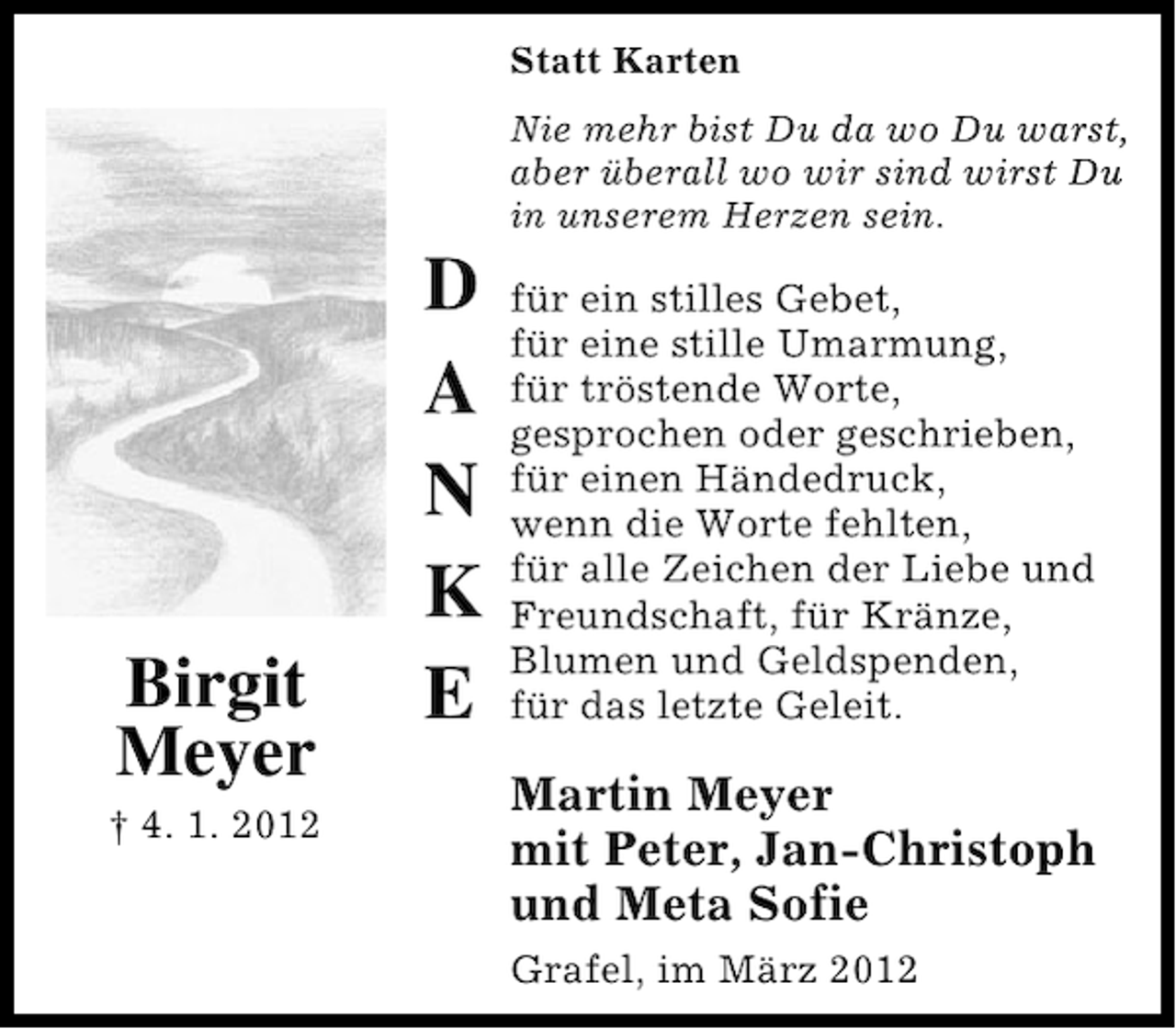 <p>Statt Karten<br />Nie mehr bist Du da wo Du warst,<br />aber überall wo wir sind wirst Du<br />in unserem Herzen sein.</p>
<p>Birgit<br />Meyer<br />† 4. 1. 2012</p>
<p>D<br />A<br />N<br />K<br />E</p>
<p>für ein stilles Gebet,<br />für eine stille Umarmung,<br />für tröstende Worte,<br />gesprochen oder geschrieben,<br />für einen Händedruck,<br />wenn die Worte fehlten,<br />für alle Zeichen der Liebe und<br />Freundschaft, für Kränze,<br />Blumen und Geldspenden,<br />für das letzte Geleit.</p>
<p>Martin Meyer<br />mit Peter, Jan-Christoph<br />und Meta Sofie<br />Grafel, im März 2012</p>