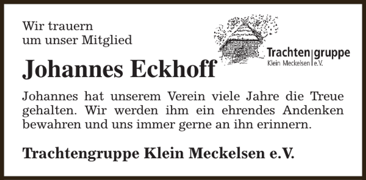 <p>Wir trauern<br />um unser Mitglied</p><p>Johannes Eckhoff<br />Johannes hat unserem Verein viele Jahre die Treue<br />gehalten. Wir werden ihm ein ehrendes Andenken<br />bewahren und uns immer gerne an ihn erinnern.</p><p>Trachtengruppe Klein Meckelsen e.V.</p>