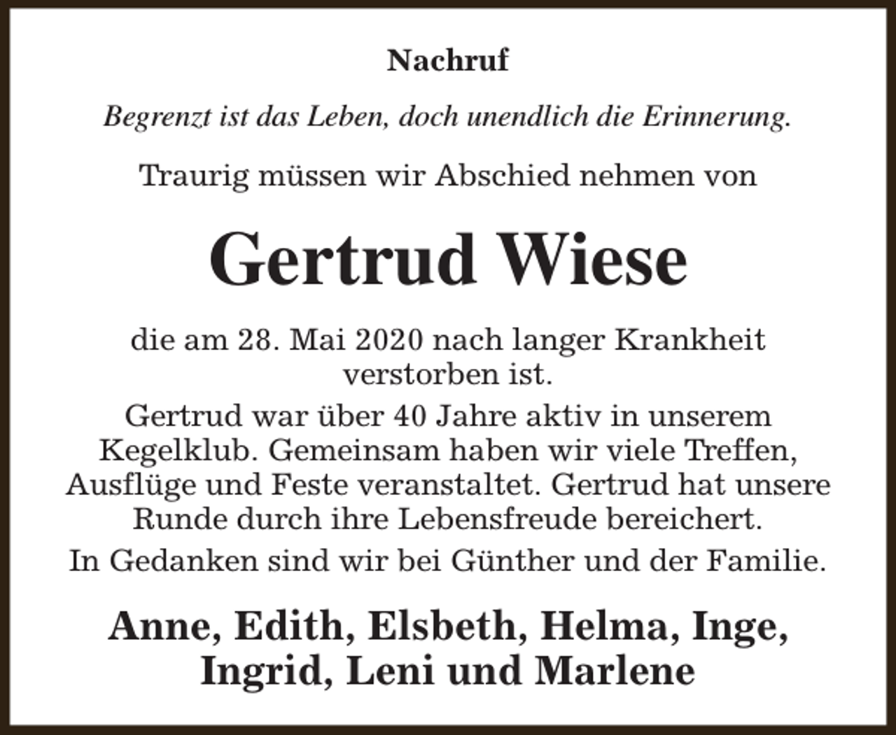<p>Nachruf<br />Begrenzt ist das Leben, doch unendlich die Erinnerung.<br />Traurig müssen wir Abschied nehmen von</p><p>Gertrud Wiese<br />die am 28. Mai 2020 nach langer Krankheit<br />verstorben ist.<br />Gertrud war über 40 Jahre aktiv in unserem<br />Kegelklub. Gemeinsam haben wir viele Treffen,<br />Ausflüge und Feste veranstaltet. Gertrud hat unsere<br />Runde durch ihre Lebensfreude bereichert.<br />In Gedanken sind wir bei Günther und der Familie.</p><p>Anne, Edith, Elsbeth, Helma, Inge,<br />Ingrid, Leni und Marlene</p>