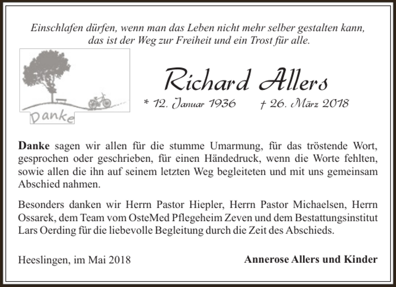 <p>Einschlafen dürfen, wenn man das Leben nicht mehr selber gestalten kann,<br />das ist der Weg zur Freiheit und ein Trost für alle.</p><p>Richard Allers</p><p>* 12. Januar 1936</p><p>† 26. März 2018</p><p>Danke sagen wir allen für die stumme Umarmung, für das tröstende Wort,</p><p>gesprochen oder geschrieben, für einen Händedruck, wenn die Worte fehlten,<br />sowie allen die ihn auf seinem letzten Weg begleiteten und mit uns gemeinsam<br />Abschied nahmen.<br />Besonders danken wir Herrn Pastor Hiepler, Herrn Pastor Michaelsen, Herrn<br />Ossarek, dem Team vom OsteMed Pflegeheim Zeven und dem Bestattungsinstitut<br />Lars Oerding für die liebevolle Begleitung durch die Zeit des Abschieds.<br />Heeslingen, im Mai 2018</p><p>Annerose Allers und Kinder</p>