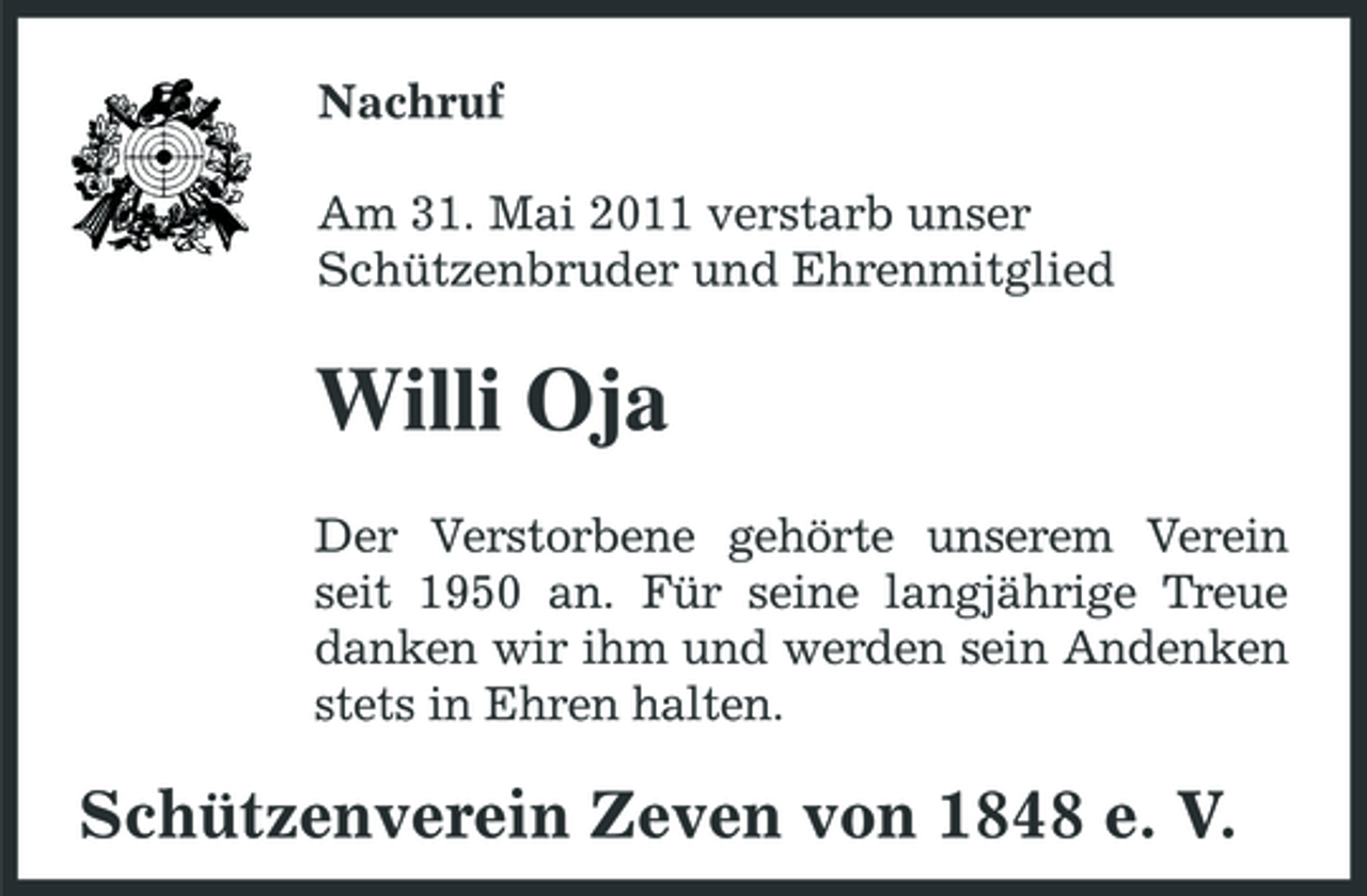 <p>Nachruf Am 31. Mai 2011 verstarb unser Schützenbruder und Ehrenmitglied</p><p>Willi Oja<br />Der Verstorbene gehörte unserem Verein seit 1950 an. Für seine langjährige Treue danken wir ihm und werden sein Andenken stets in Ehren halten.</p><p>Schützenverein Zeven von 1848 e. V.</p>