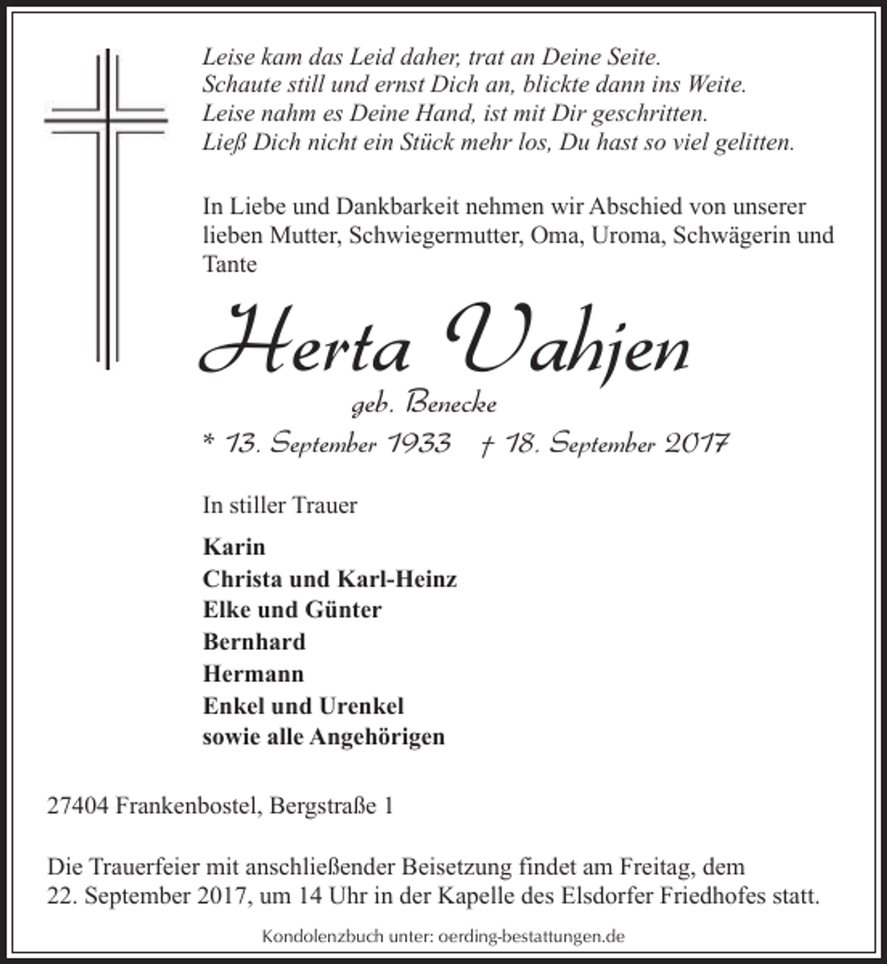 <p>Leise kam das Leid daher, trat an Deine Seite.<br />Schaute still und ernst Dich an, blickte dann ins Weite.<br />Leise nahm es Deine Hand, ist mit Dir geschritten.<br />Ließ Dich nicht ein Stück mehr los, Du hast so viel gelitten.<br />In Liebe und Dankbarkeit nehmen wir Abschied von unserer<br />lieben Mutter, Schwiegermutter, Oma, Uroma, Schwägerin und<br />Tante</p><p>Herta Vahjen<br />geb. Benecke</p><p>* 13. September 1933 † 18. September 2017<br />In stiller Trauer<br />Karin<br />Christa und Karl-Heinz<br />Elke und Günter<br />Bernhard<br />Hermann<br />Enkel und Urenkel<br />sowie alle Angehörigen<br />27404 Frankenbostel, Bergstraße 1<br />Die Trauerfeier mit anschließender Beisetzung findet am Freitag, dem<br />22. September 2017, um 14 Uhr in der Kapelle des Elsdorfer Friedhofes statt.<br />Kondolenzbuch unter: oerding-bestattungen.de</p>