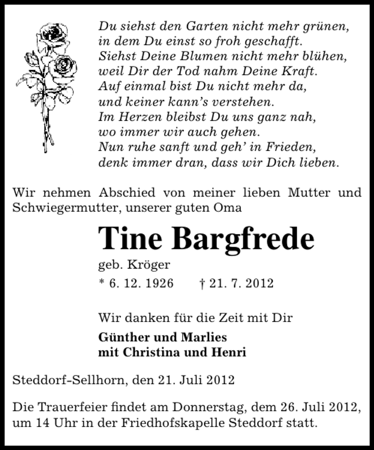 <p>Du siehst den Garten nicht mehr grünen,<br />in dem Du einst so froh geschafft.<br />Siehst Deine Blumen nicht mehr blühen,<br />weil Dir der Tod nahm Deine Kraft.<br />Auf einmal bist Du nicht mehr da,<br />und keiner kann’s verstehen.<br />Im Herzen bleibst Du uns ganz nah,<br />wo immer wir auch gehen.<br />Nun ruhe sanft und geh’ in Frieden,<br />denk immer dran, dass wir Dich lieben.<br />Wir nehmen Abschied von meiner lieben Mutter und<br />Schwiegermutter, unserer guten Oma</p><p>Tine Bargfrede</p><p>geb. Kröger<br />* 6. 12. 1926</p><p>† 21. 7. 2012</p><p>Wir danken für die Zeit mit Dir<br />Günther und Marlies<br />mit Christina und Henri<br />Steddorf-Sellhorn, den 21. Juli 2012<br />Die Trauerfeier ﬁndet am Donnerstag, dem 26. Juli 2012,<br />um 14 Uhr in der Friedhofskapelle Steddorf statt.</p>