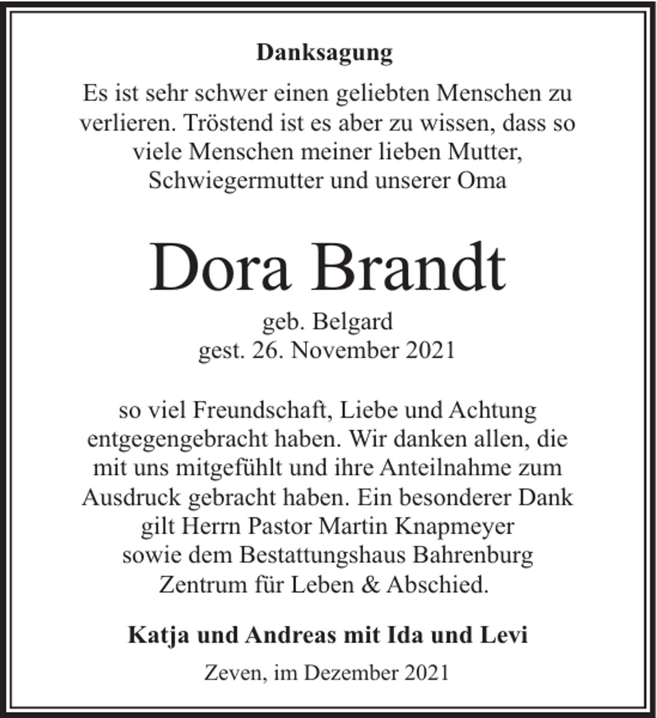 <p>Danksagung<br />Es ist sehr schwer einen geliebten Menschen zu<br />verlieren. Tröstend ist es aber zu wissen, dass so<br />viele Menschen meiner lieben Mutter,<br />Schwiegermutter und unserer Oma</p><p>Dora Brandt<br />geb. Belgard<br />gest. 26. November 2021</p><p>so viel Freundschaft, Liebe und Achtung<br />entgegengebracht haben. Wir danken allen, die<br />mit uns mitgefühlt und ihre Anteilnahme zum<br />Ausdruck gebracht haben. Ein besonderer Dank<br />gilt Herrn Pastor Martin Knapmeyer<br />sowie dem Bestattungshaus Bahrenburg<br />Zentrum für Leben &amp; Abschied.<br />Katja und Andreas mit Ida und Levi<br />Zeven, im Dezember 2021</p>