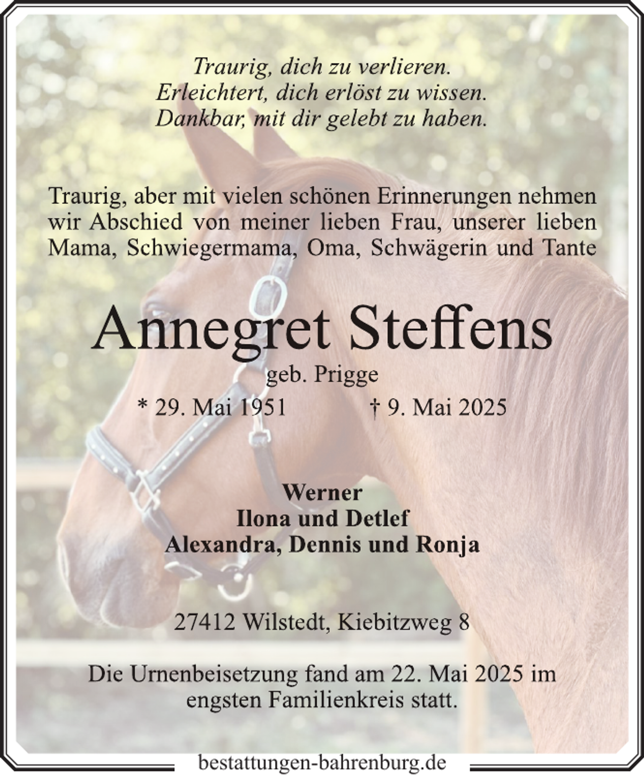 <p>Traurig, dich zu verlieren.<br />Erleichtert, dich erlöst zu wissen.<br />Dankbar, mit dir gelebt zu haben.<br />Traurig, aber mit vielen schönen Erinnerungen nehmen<br />wir Abschied von meiner lieben Frau, unserer lieben<br />Mama, Schwiegermama, Oma, Schwägerin und Tante</p>
<p>Annegret Steffens<br />geb. Prigge<br />* 29. Mai 1951<br />† 9. Mai 2025<br />Werner<br />Ilona und Detlef<br />Alexandra, Dennis und Ronja<br />27412 Wilstedt, Kiebitzweg 8<br />Die Urn<br />rnenbeisetzung<br />n<br />fand am 22. Mai 2025 im<br />engsten Familienkreis statt.<br />bestattungen-bahrenburg.de</p>