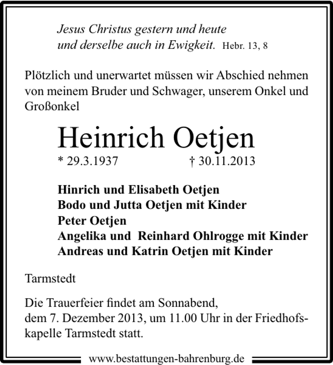 <p>Jesus Christus gestern und heute<br />und derselbe auch in Ewigkeit. Hebr. 13, 8<br />Plötzlich und unerwartet müssen wir Abschied nehmen<br />von meinem Bruder und Schwager, unserem Onkel und<br />Großonkel</p><p>Heinrich Oetjen<br />* 29.3.1937</p><p>† 30.11.2013</p><p>Hinrich und Elisabeth Oetjen<br />Bodo und Jutta Oetjen mit Kinder<br />Peter Oetjen<br />Angelika und Reinhard Ohlrogge mit Kinder<br />Andreas und Katrin Oetjen mit Kinder<br />Tarmstedt<br />Die Trauerfeier ﬁndet am Sonnabend,<br />dem 7. Dezember 2013, um 11.00 Uhr in der Friedhofskapelle Tarmstedt statt.<br />www.bestattungen-bahrenburg.de</p>