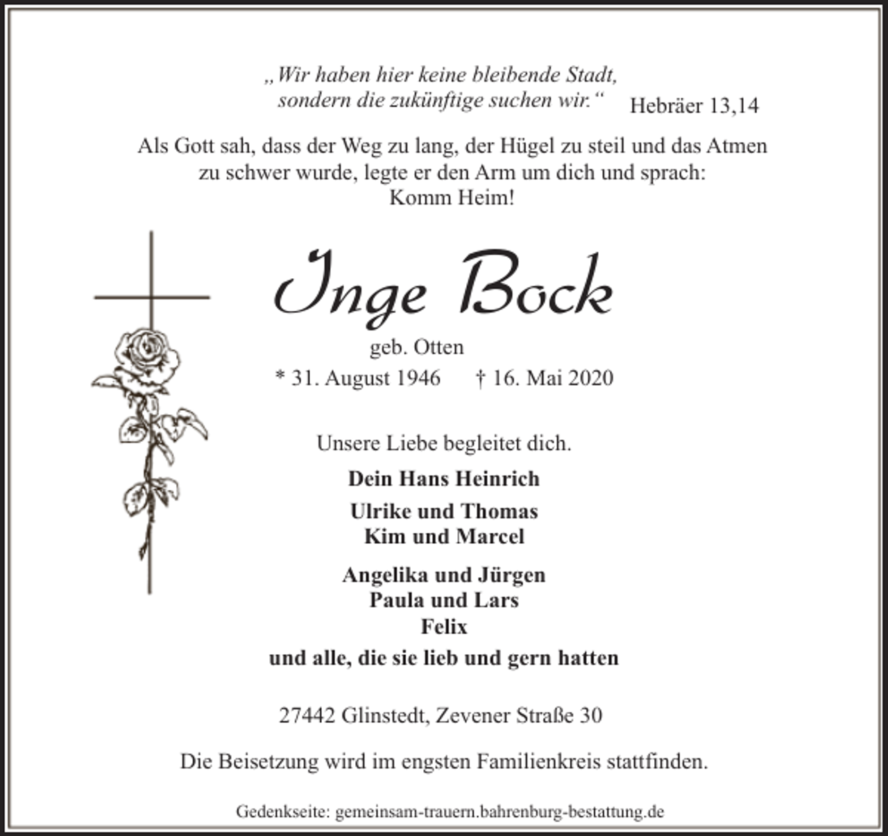 <p>„Wir haben hier keine bleibende Stadt,<br />sondern die zukünftige suchen wir.“ Hebräer 13,14<br />Als Gott sah, dass der Weg zu lang, der Hügel zu steil und das Atmen<br />zu schwer wurde, legte er den Arm um dich und sprach:<br />Komm Heim!</p><p>Inge Bock<br />geb. Otten<br />* 31. August 1946<br />† 16. Mai 2020<br />Unsere Liebe begleitet dich.<br />Dein Hans Heinrich<br />Ulrike und Thomas<br />Kim und Marcel<br />Angelika und Jürgen<br />Paula und Lars<br />Felix<br />und alle, die sie lieb und gern hatten<br />27442 Glinstedt, Zevener Straße 30<br />Die Beisetzung wird im engsten Familienkreis stattfinden.<br />Gedenkseite: gemeinsam-trauern.bahrenburg-bestattung.de</p>