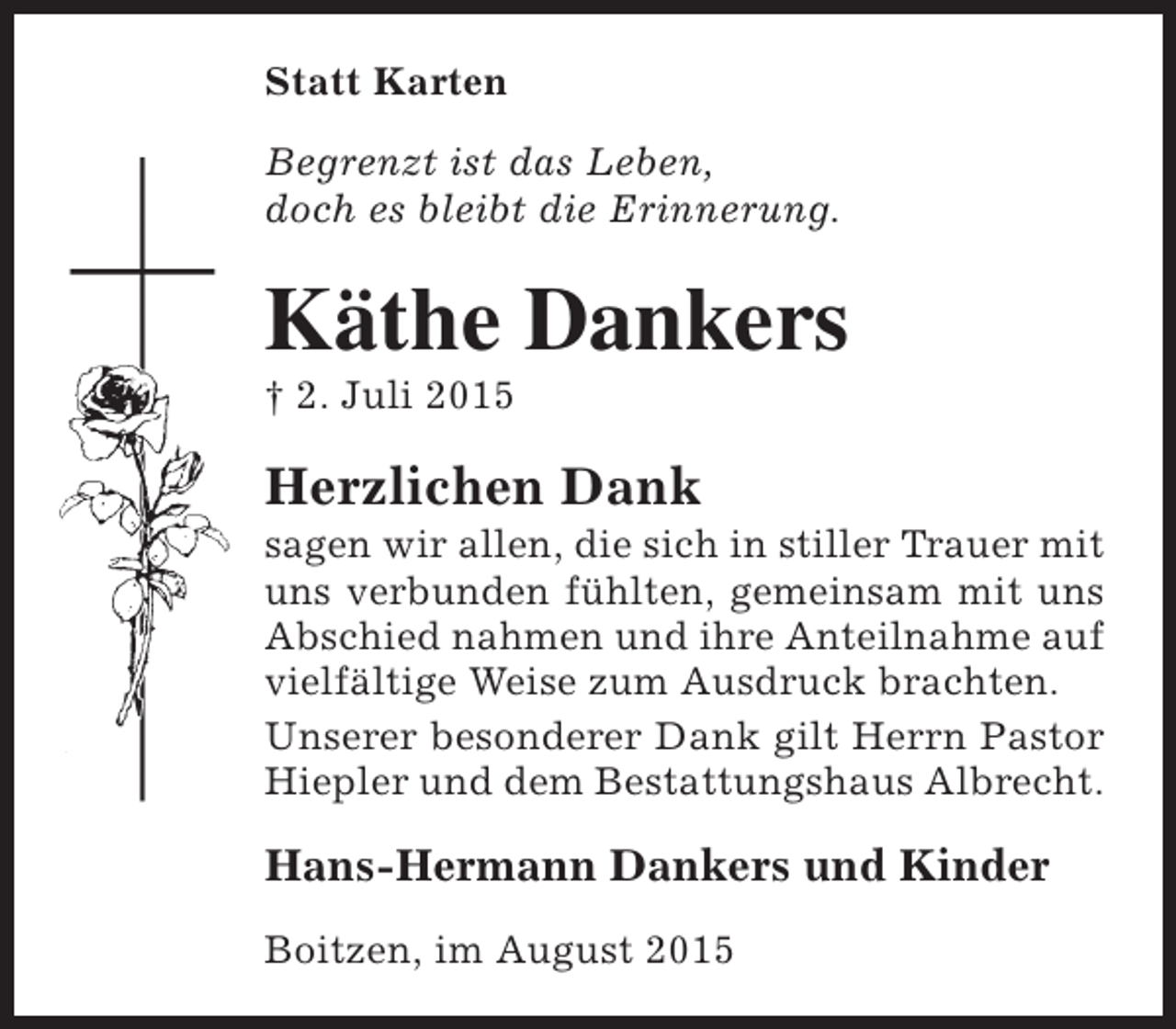 <p>Statt Karten<br />Begrenzt ist das Leben,<br />doch es bleibt die Erinnerung.</p><p>Käthe Dankers<br />† 2. Juli 2015</p><p>Herzlichen Dank</p><p>sagen wir allen, die sich in stiller Trauer mit<br />uns verbunden fühlten, gemeinsam mit uns<br />Abschied nahmen und ihre Anteilnahme auf<br />vielfältige Weise zum Ausdruck brachten.<br />Unserer besonderer Dank gilt Herrn Pastor<br />Hiepler und dem Bestattungshaus Albrecht.</p><p>Hans-Hermann Dankers und Kinder<br />Boitzen, im August 2015</p>