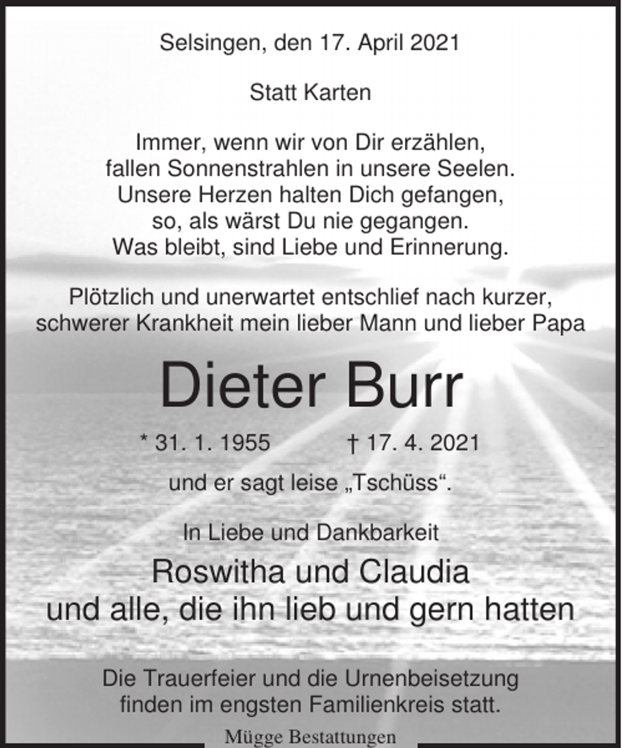 <p>Selsingen, den 17. April 2021<br />Statt Karten<br />Immer, wenn wir von Dir erzählen,<br />fallen Sonnenstrahlen in unsere Seelen.<br />Unsere Herzen halten Dich gefangen,<br />so, als wärst Du nie gegangen.<br />Was bleibt, sind Liebe und Erinnerung.<br />Plötzlich und unerwartet entschlief nach kurzer,<br />schwerer Krankheit mein lieber Mann und lieber Papa</p><p>Dieter Burr<br />* 31. 1. 1955</p><p>† 17. 4. 2021</p><p>und er sagt leise „Tschüss“.<br />In Liebe und Dankbarkeit</p><p>Roswitha und Claudia<br />und alle, die ihn lieb und gern hatten<br />Die Trauerfeier und die Urnenbeisetzung<br />finden im engsten Familienkreis statt.<br />Mügge Bestattungen</p>