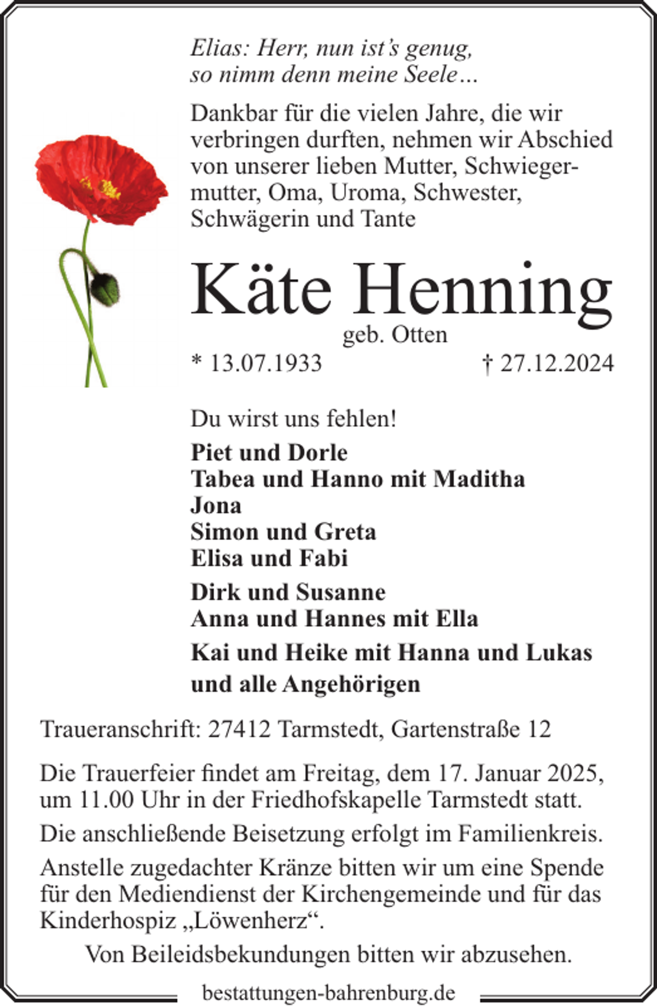 <p>Elias: Herr, nun ist’s genug,<br />so nimm denn meine Seele…<br />Dankbar für die vielen Jahre, die wir<br />verbringen durften, nehmen wir Abschied<br />von unserer lieben Mutter, Schwiegermutter, Oma, Uroma, Schwester,<br />Schwägerin und Tante</p><p>Käte Henning<br />* 13.07.1933</p><p>geb. Otten</p><p>† 27.12.2024</p><p>Du wirst uns fehlen!<br />Piet und Dorle<br />Tabea und Hanno mit Maditha<br />Jona<br />Simon und Greta<br />Elisa und Fabi<br />Dirk und Susanne<br />Anna und Hannes mit Ella<br />Kai und Heike mit Hanna und Lukas<br />und alle Angehörigen<br />Traueranschrift: 27412 Tarmstedt, Gartenstraße 12<br />Die Trauerfeier findet am Freitag, dem 17. Januar 2025,<br />um 11.00 Uhr in der Friedhofskapelle Tarmstedt statt.<br />Die anschließende Beisetzung erfolgt im Familienkreis.<br />Anstelle zugedachter Kränze bitten wir um eine Spende<br />für den Mediendienst der Kirchengemeinde und für das<br />Kinderhospiz „Löwenherz“.<br />Von Beileidsbekundungen bitten wir abzusehen.<br />bestattungen-bahrenburg.de</p>