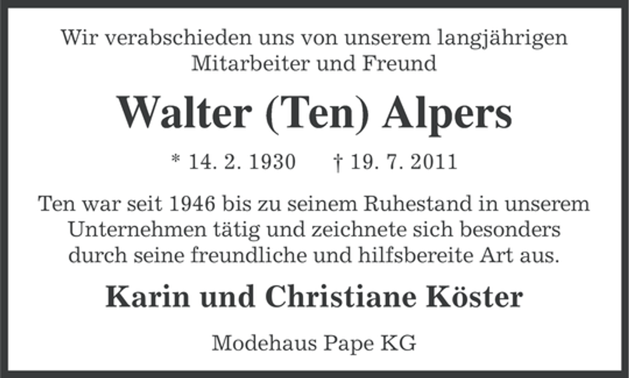 <p>Wir verabschieden uns von unserem langjährigen<br />Mitarbeiter und Freund</p><p>Walter (Ten) Alpers<br />* 14. 2. 1930</p><p>† 19. 7. 2011</p><p>Ten war seit 1946 bis zu seinem Ruhestand in unserem<br />Unternehmen tätig und zeichnete sich besonders<br />durch seine freundliche und hilfsbereite Art aus.</p><p>Karin und Christiane Köster<br />Modehaus Pape KG</p>