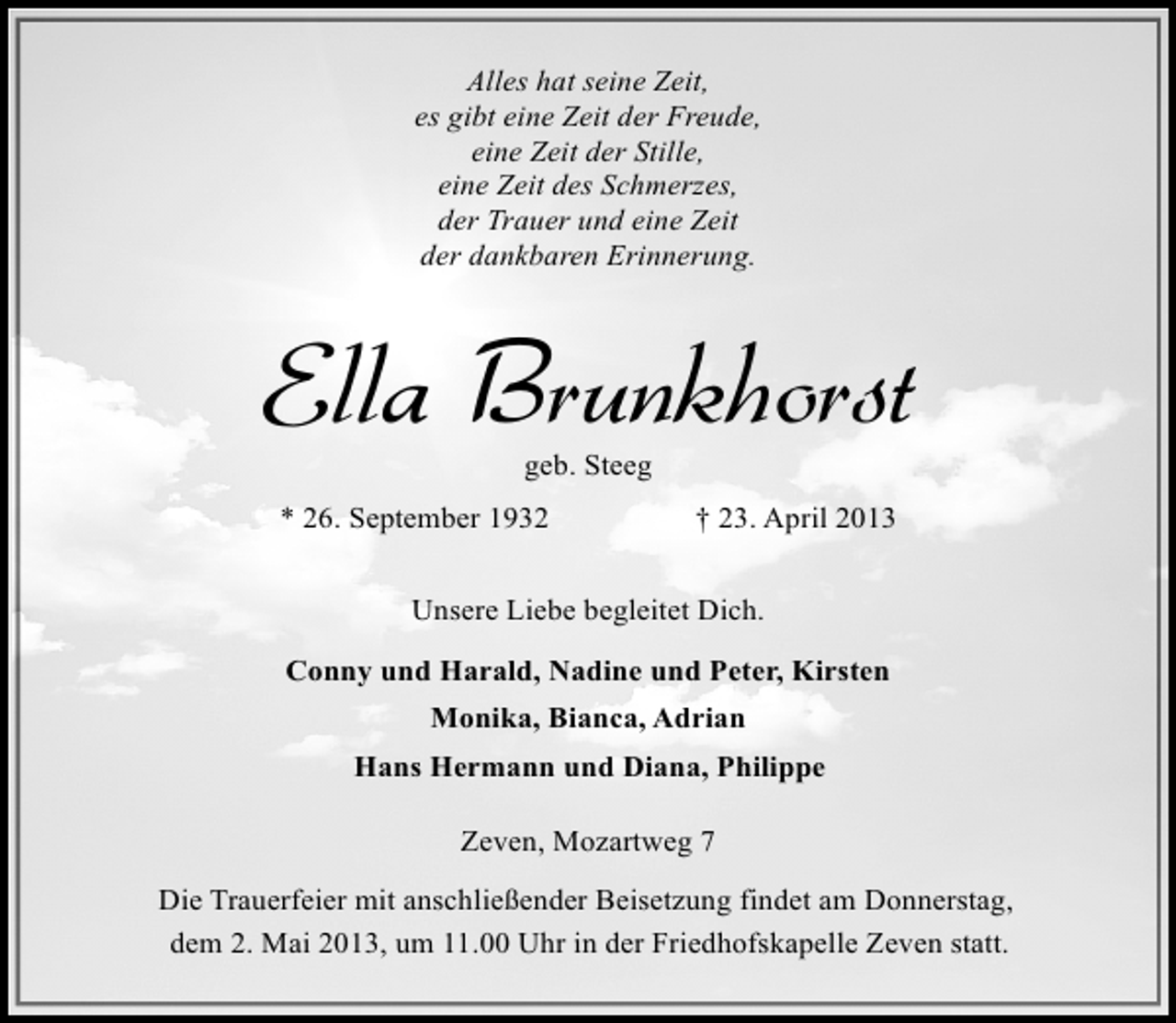 <p>Alles hat seine Zeit,<br />es gibt eine Zeit der Freude,<br />eine Zeit der Stille,<br />eine Zeit des Schmerzes,<br />der Trauer und eine Zeit<br />der dankbaren Erinnerung.</p><p>Ella Brunkhorst<br />geb. Steeg</p><p>* 26. September 1932</p><p>† 23. April 2013</p><p>Unsere Liebe begleitet Dich.<br />Conny und Harald, Nadine und Peter, Kirsten<br />Monika, Bianca, Adrian<br />Hans Hermann und Diana, Philippe<br />Zeven, Mozartweg 7<br />Die Trauerfeier mit anschließender Beisetzung findet am Donnerstag,<br />dem 2. Mai 2013, um 11.00 Uhr in der Friedhofskapelle Zeven statt.</p>
