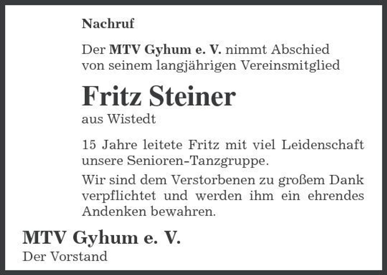 <p>Nachruf Der MTV Gyhum e. V. nimmt Abschied von seinem langjährigen Vereinsmitglied</p><p>Fritz Steiner<br />aus Wistedt 15 Jahre leitete Fritz mit viel Leidenschaft unsere Senioren-Tanzgruppe. Wir sind dem Verstorbenen zu großem Dank verpflichtet und werden ihm ein ehrendes Andenken bewahren.</p><p>MTV Gyhum e. V.<br />Der Vorstand</p>