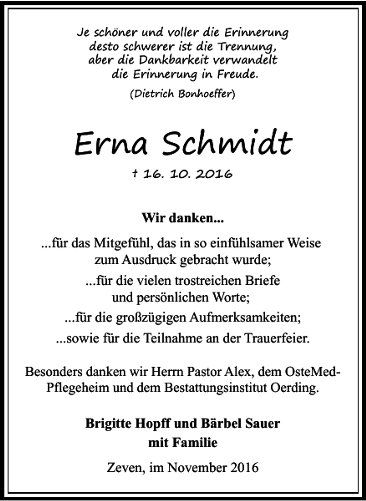 <p>Je schöner und voller die Erinnerung<br />desto schwerer ist die Trennung,<br />aber die Dankbarkeit verwandelt<br />die Erinnerung in Freude.<br />(Dietrich Bonhoeffer)</p><p>Erna Schmidt<br />† 16. 10. 2016</p><p>Wir danken...<br />...für das Mitgefühl, das in so einfühlsamer Weise<br />zum Ausdruck gebracht wurde;<br />...für die vielen trostreichen Briefe<br />und persönlichen Worte;<br />...für die großzügigen Aufmerksamkeiten;<br />...sowie für die Teilnahme an der Trauerfeier.<br />Besonders danken wir Herrn Pastor Alex, dem OsteMedPflegeheim und dem Bestattungsinstitut Oerding.</p><p>Brigitte Hopff und Bärbel Sauer<br />mit Familie<br />Zeven, im November 2016</p>