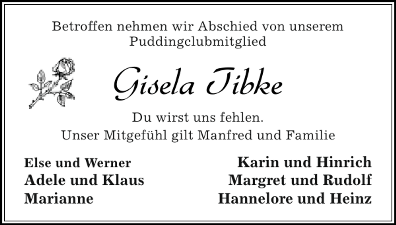 <p>Betroffen nehmen wir Abschied von unserem<br />Puddingclubmitglied</p><p>Gisela Tibke<br />Du wirst uns fehlen.<br />Unser Mitgefühl gilt Manfred und Familie<br />Else und Werner</p><p>Adele und Klaus<br />Marianne</p><p>Karin und Hinrich<br />Margret und Rudolf<br />Hannelore und Heinz</p>