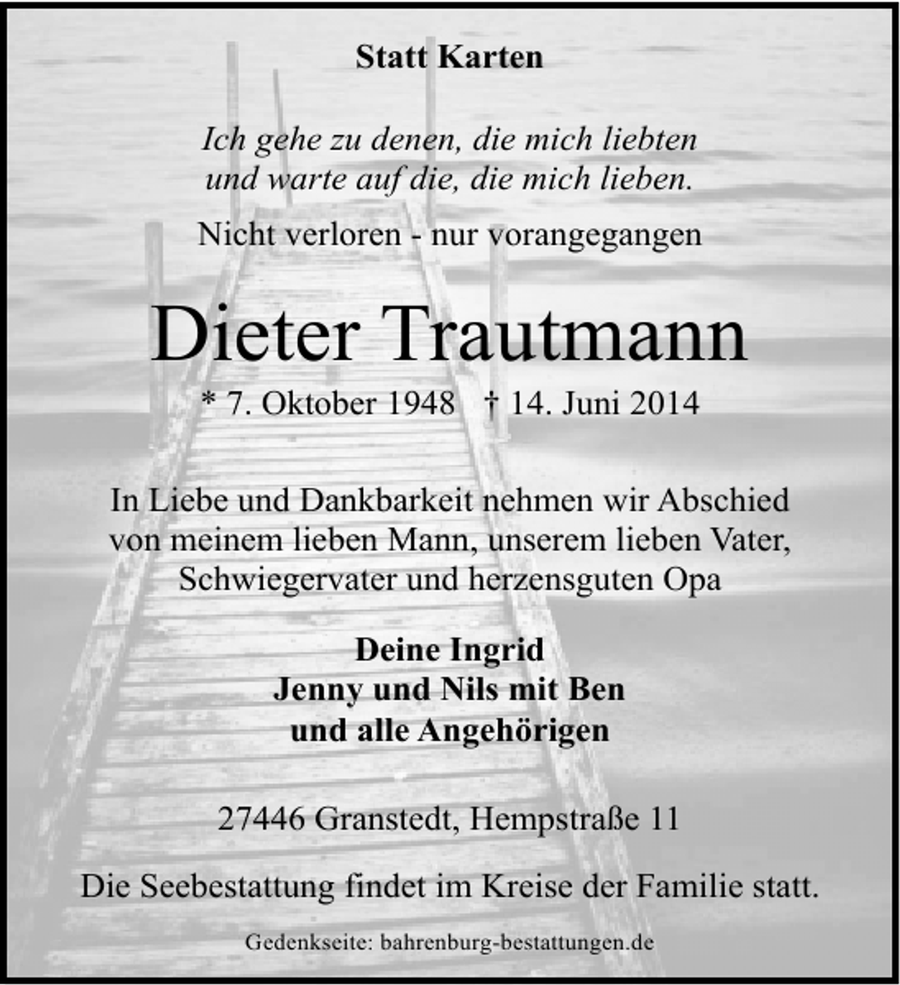 <p>Statt Karten<br />Ich gehe zu denen, die mich liebten<br />und warte auf die, die mich lieben.<br />Nicht verloren - nur vorangegangen</p><p>Dieter Trautmann<br />* 7. Oktober 1948 † 14. Juni 2014</p><p>In Liebe und Dankbarkeit nehmen wir Abschied<br />von meinem lieben Mann, unserem lieben Vater,<br />Schwiegervater und herzensguten Opa<br />Deine Ingrid<br />Jenny und Nils mit Ben<br />und alle Angehörigen<br />27446 Granstedt, Hempstraße 11<br />Die Seebestattung findet im Kreise der Familie statt.<br />Gedenkseite: bahrenburg-bestattungen.de</p>