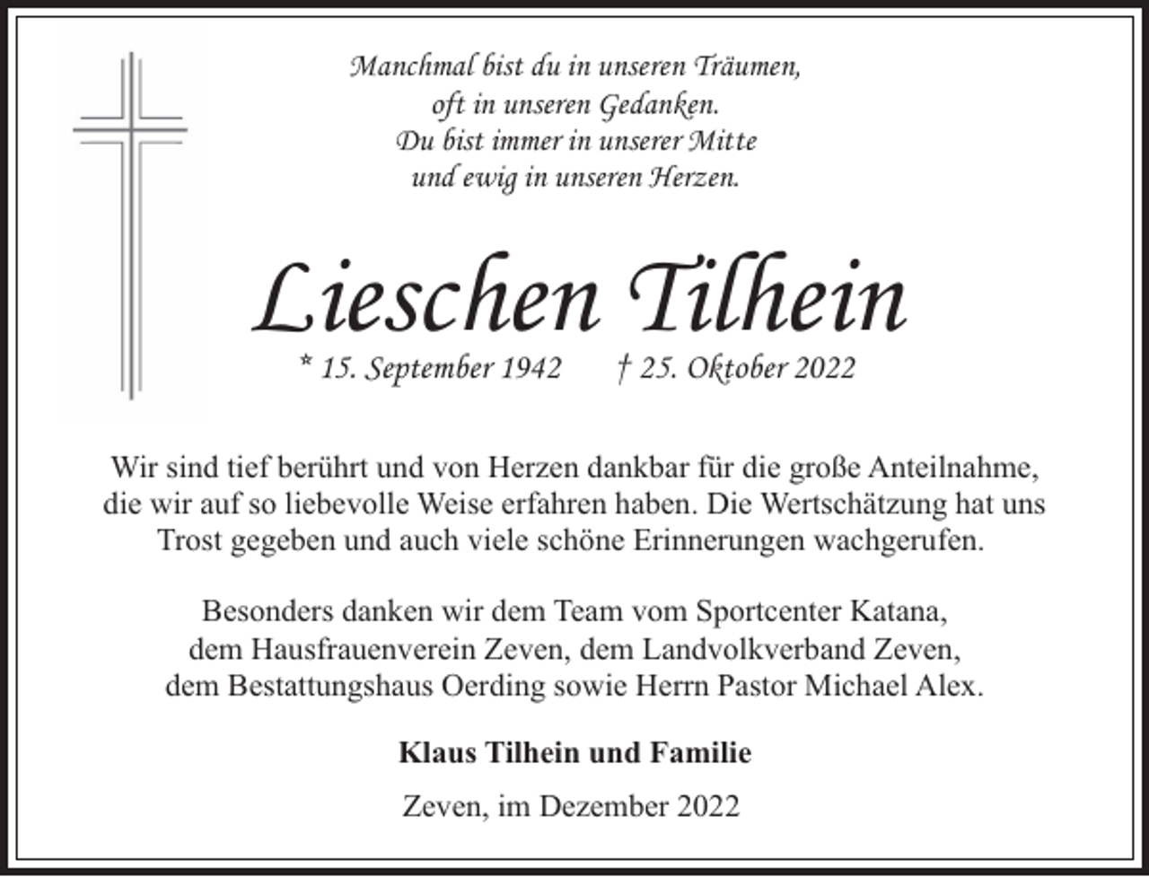 <p>Manchmal bist du in unseren Träumen,<br />oft in unseren Gedanken.<br />Du bist immer in unserer Mitte<br />und ewig in unseren Herzen.</p><p>Lieschen Tilhein<br />* 15. September 1942</p><p>† 25. Oktober 2022</p><p>Wir sind tief berührt und von Herzen dankbar für die große Anteilnahme,<br />die wir auf so liebevolle Weise erfahren haben. Die Wertschätzung hat uns<br />Trost gegeben und auch viele schöne Erinnerungen wachgerufen.<br />Besonders danken wir dem Team vom Sportcenter Katana,<br />dem Hausfrauenverein Zeven, dem Landvolkverband Zeven,<br />dem Bestattungshaus Oerding sowie Herrn Pastor Michael Alex.<br />Klaus Tilhein und Familie<br />Zeven, im Dezember 2022</p>