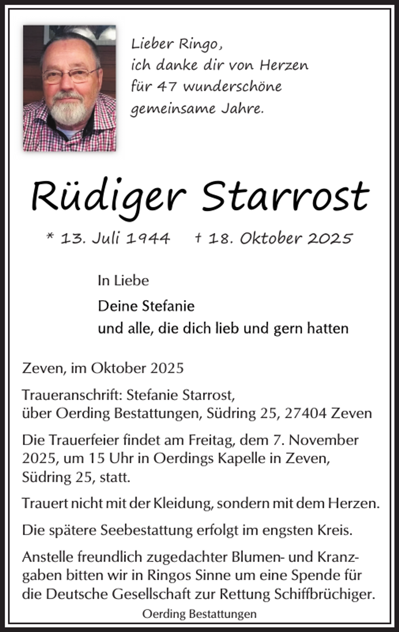 <p>Lieber Ringo,<br />ich danke dir von Herzen<br />für 47 wunderschöne<br />gemeinsame Jahre.</p><p>Rüdiger Starrost<br />* 13. Juli 1944</p><p>† 18. Oktober 2025</p><p>In Liebe</p><p>Zeven, im Oktober 2025<br />Traueranschrift: Stefanie Starrost,<br />über Oerding Bestattungen, Südring 25, 27404 Zeven<br />Die Trauerfeier findet am Freitag, dem 7. November<br />2025, um 15 Uhr in Oerdings Kapelle in Zeven,<br />Südring 25, statt.<br />Trauert nicht mit der Kleidung, sondern mit dem Herzen.<br />Die spätere Seebestattung erfolgt im engsten Kreis.<br />Anstelle freundlich zugedachter Blumen- und Kranzgaben bitten wir in Ringos Sinne um eine Spende für<br />die Deutsche Gesellschaft zur Rettung Schiffbrüchiger.<br />Oerding Bestattungen</p>