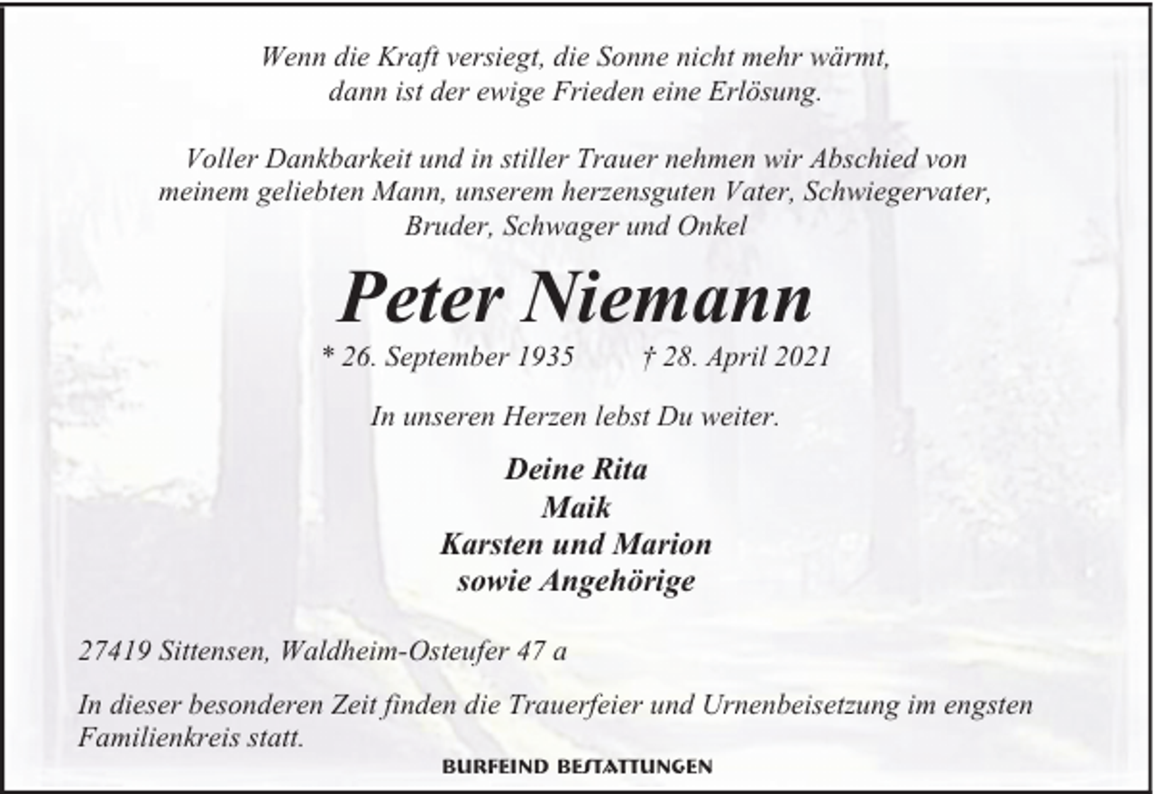 <p>Wenn die Kraft versiegt, die Sonne nicht mehr wärmt,<br />dann ist der ewige Frieden eine Erlösung.<br />Voller Dankbarkeit und in stiller Trauer nehmen wir Abschied von<br />meinem geliebten Mann, unserem herzensguten Vater, Schwiegervater,<br />Bruder, Schwager und Onkel</p><p>Peter Niemann</p><p>* 26. September 1935</p><p>† 28. April 2021</p><p>In unseren Herzen lebst Du weiter.</p><p>Deine Rita<br />Maik<br />Karsten und Marion<br />sowie Angehörige<br />27419 Sittensen, Waldheim-Osteufer 47 a<br />In dieser besonderen Zeit finden die Trauerfeier und Urnenbeisetzung im engsten<br />Familienkreis statt.<br />Burfeind Bestattungen</p>
