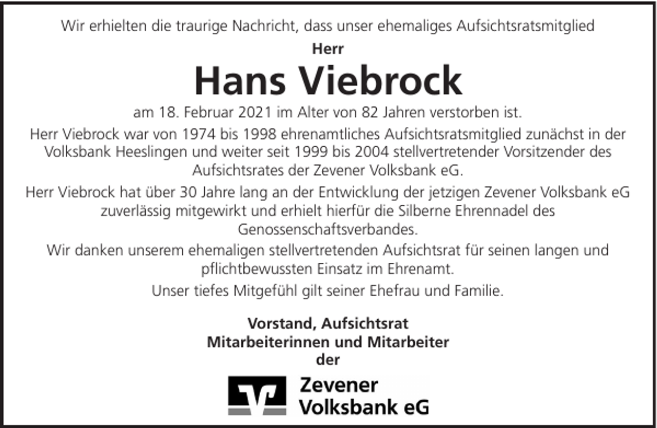 <p>Wir erhielten die traurige Nachricht, dass unser ehemaliges Aufsichtsratsmitglied<br />Herr</p><p>Hans Viebrock<br />am 18. Februar 2021 im Alter von 82 Jahren verstorben ist.<br />Herr Viebrock war von 1974 bis 1998 ehrenamtliches Aufsichtsratsmitglied zunächst in der<br />Volksbank Heeslingen und weiter seit 1999 bis 2004 stellvertretender Vorsitzender des<br />Aufsichtsrates der Zevener Volksbank eG.<br />Herr Viebrock hat über 30 Jahre lang an der Entwicklung der jetzigen Zevener Volksbank eG<br />zuverlässig mitgewirkt und erhielt hierfür die Silberne Ehrennadel des<br />Genossenschaftsverbandes.<br />Wir danken unserem ehemaligen stellvertretenden Aufsichtsrat für seinen langen und<br />pflichtbewussten Einsatz im Ehrenamt.<br />Unser tiefes Mitgefühl gilt seiner Ehefrau und Familie.<br />Vorstand, Aufsichtsrat<br />Mitarbeiterinnen und Mitarbeiter<br />der</p>