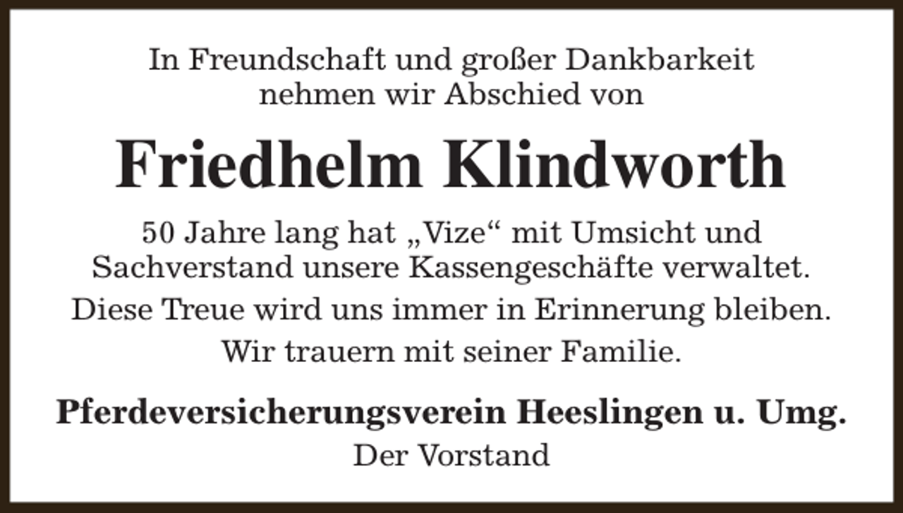 <p>In Freundschaft und großer Dankbarkeit<br />nehmen wir Abschied von</p><p>Friedhelm Klindworth<br />50 Jahre lang hat „Vize“ mit Umsicht und<br />Sachverstand unsere Kassengeschäfte verwaltet.<br />Diese Treue wird uns immer in Erinnerung bleiben.<br />Wir trauern mit seiner Familie.</p><p>Pferdeversicherungsverein Heeslingen u. Umg.<br />Der Vorstand</p>