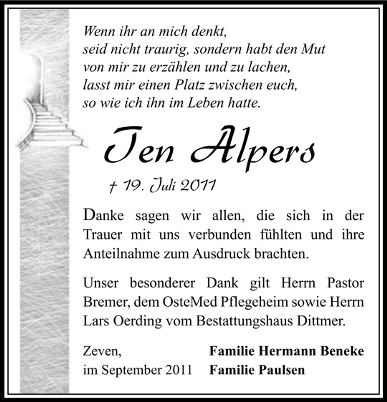 <p>Wenn ihr an mich denkt,<br />seid nicht traurig, sondern habt den Mut<br />von mir zu erzählen und zu lachen,<br />lasst mir einen Platz zwischen euch,<br />so wie ich ihn im Leben hatte.</p><p>Ten Alpers<br />† 19. Juli 2011</p><p>Danke sagen wir allen, die sich in der<br />Trauer mit uns verbunden fühlten und ihre<br />Anteilnahme zum Ausdruck brachten.<br />Unser besonderer Dank gilt Herrn Pastor<br />Bremer, dem OsteMed Pflegeheim sowie Herrn<br />Lars Oerding vom Bestattungshaus Dittmer.<br />Zeven,<br />im September 2011</p><p>Familie Hermann Beneke<br />Familie Paulsen</p>