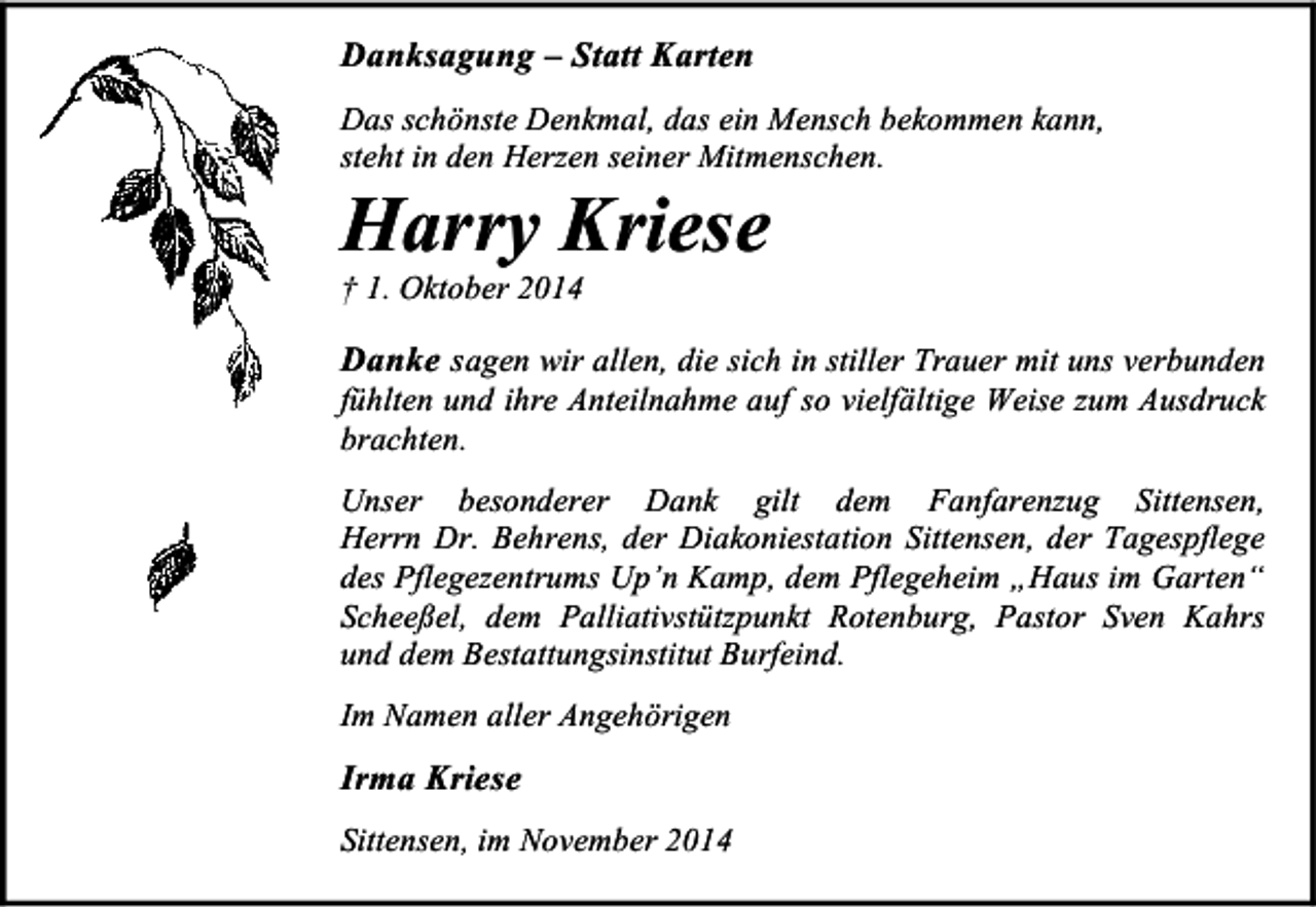 <p>Danksagung – Statt Karten<br />Das schönste Denkmal, das ein Mensch bekommen kann,<br />steht in den Herzen seiner Mitmenschen.</p><p>Harry Kriese<br />† 1. Oktober 2014</p><p>Danke sagen wir allen, die sich in stiller Trauer mit uns verbunden</p><p>fühlten und ihre Anteilnahme auf so vielfältige Weise zum Ausdruck<br />brachten.</p><p>Unser besonderer Dank gilt dem Fanfarenzug Sittensen,<br />Herrn Dr. Behrens, der Diakoniestation Sittensen, der Tagespflege<br />des Pflegezentrums Up’n Kamp, dem Pflegeheim „Haus im Garten“<br />Scheeßel, dem Palliativstützpunkt Rotenburg, Pastor Sven Kahrs<br />und dem Bestattungsinstitut Burfeind.<br />Im Namen aller Angehörigen</p><p>Irma Kriese<br />Sittensen, im November 2014</p>