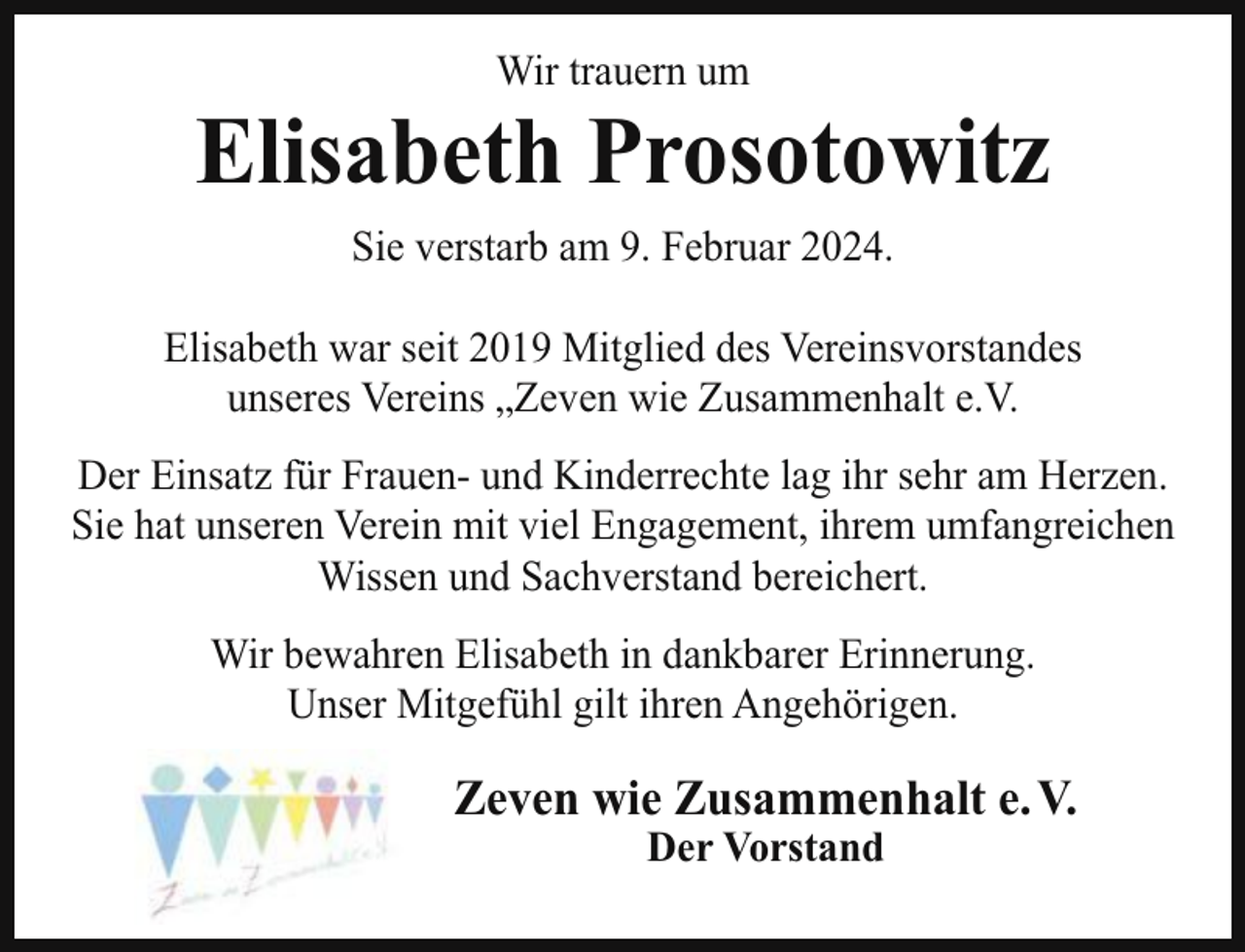 <p>Wir trauern um</p><p>Elisabeth Prosotowitz<br />Sie verstarb am 9. Februar 2024.<br />Elisabeth war seit 2019 Mitglied des Vereinsvorstandes<br />unseres Vereins „Zeven wie Zusammenhalt e.V.<br />Der Einsatz für Frauen- und Kinderrechte lag ihr sehr am Herzen.<br />Sie hat unseren Verein mit viel Engagement, ihrem umfangreichen<br />Wissen und Sachverstand bereichert.<br />Wir bewahren Elisabeth in dankbarer Erinnerung.<br />Unser Mitgefühl gilt ihren Angehörigen.</p><p>Zeven wie Zusammenhalt e. V.<br />Der Vorstand</p>