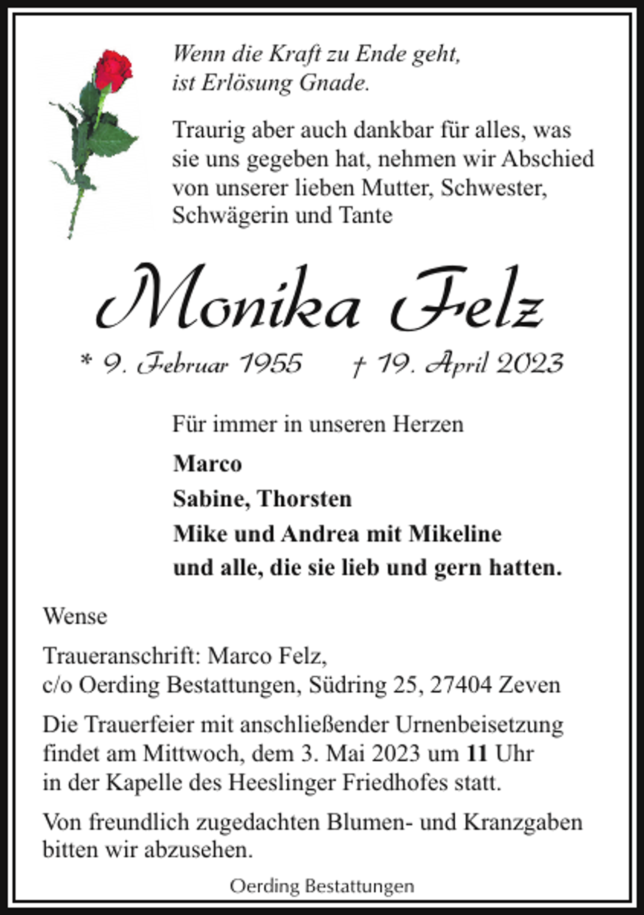<p>Wenn die Kraft zu Ende geht,<br />ist Erlösung Gnade.<br />Traurig aber auch dankbar für alles, was<br />sie uns gegeben hat, nehmen wir Abschied<br />von unserer lieben Mutter, Schwester,<br />Schwägerin und Tante</p><p>Monika Felz</p><p>* 9. Februar 1955</p><p>† 19. April 2023</p><p>Für immer in unseren Herzen<br />Marco<br />Sabine, Thorsten<br />Mike und Andrea mit Mikeline<br />und alle, die sie lieb und gern hatten.<br />Wense<br />Traueranschrift: Marco Felz,<br />c/o Oerding Bestattungen, Südring 25, 27404 Zeven<br />Die Trauerfeier mit anschließender Urnenbeisetzung<br />findet am Mittwoch, dem 3. Mai 2023 um 11 Uhr<br />in der Kapelle des Heeslinger Friedhofes statt.<br />Von freundlich zugedachten Blumen- und Kranzgaben<br />bitten wir abzusehen.<br />Oerding Bestattungen</p>