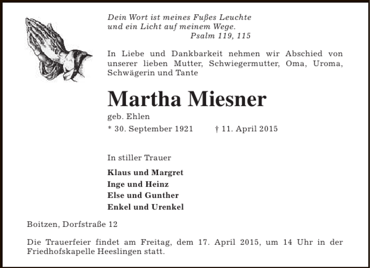 <p>Dein Wort ist meines Fußes Leuchte<br />und ein Licht auf meinem Wege.<br />Psalm 119, 115<br />In Liebe und Dankbarkeit nehmen wir Abschied von<br />unserer lieben Mutter, Schwiegermutter, Oma, Uroma,<br />Schwägerin und Tante</p><p>Martha Miesner<br />geb. Ehlen<br />* 30. September 1921</p><p>† 11. April 2015</p><p>In stiller Trauer<br />Klaus und Margret<br />Inge und Heinz<br />Else und Gunther<br />Enkel und Urenkel<br />Boitzen, Dorfstraße 12<br />Die Trauerfeier findet am Freitag, dem 17. April 2015, um 14 Uhr in der<br />Friedhofskapelle Heeslingen statt.</p>