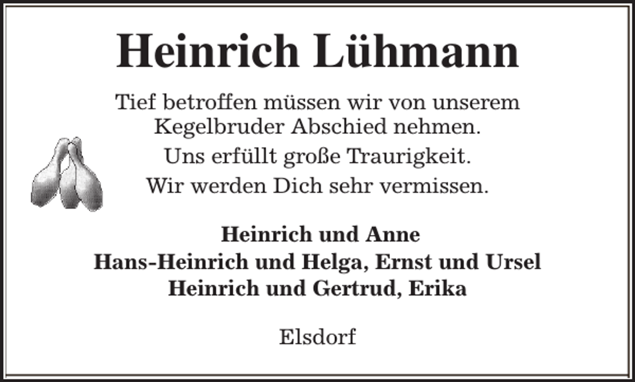 <p>Heinrich Lühmann<br />Tief betroffen müssen wir von unserem<br />Kegelbruder Abschied nehmen.<br />Uns erfüllt große Traurigkeit.<br />Wir werden Dich sehr vermissen.<br />Heinrich und Anne<br />Hans-Heinrich und Helga, Ernst und Ursel<br />Heinrich und Gertrud, Erika<br />Elsdorf</p>