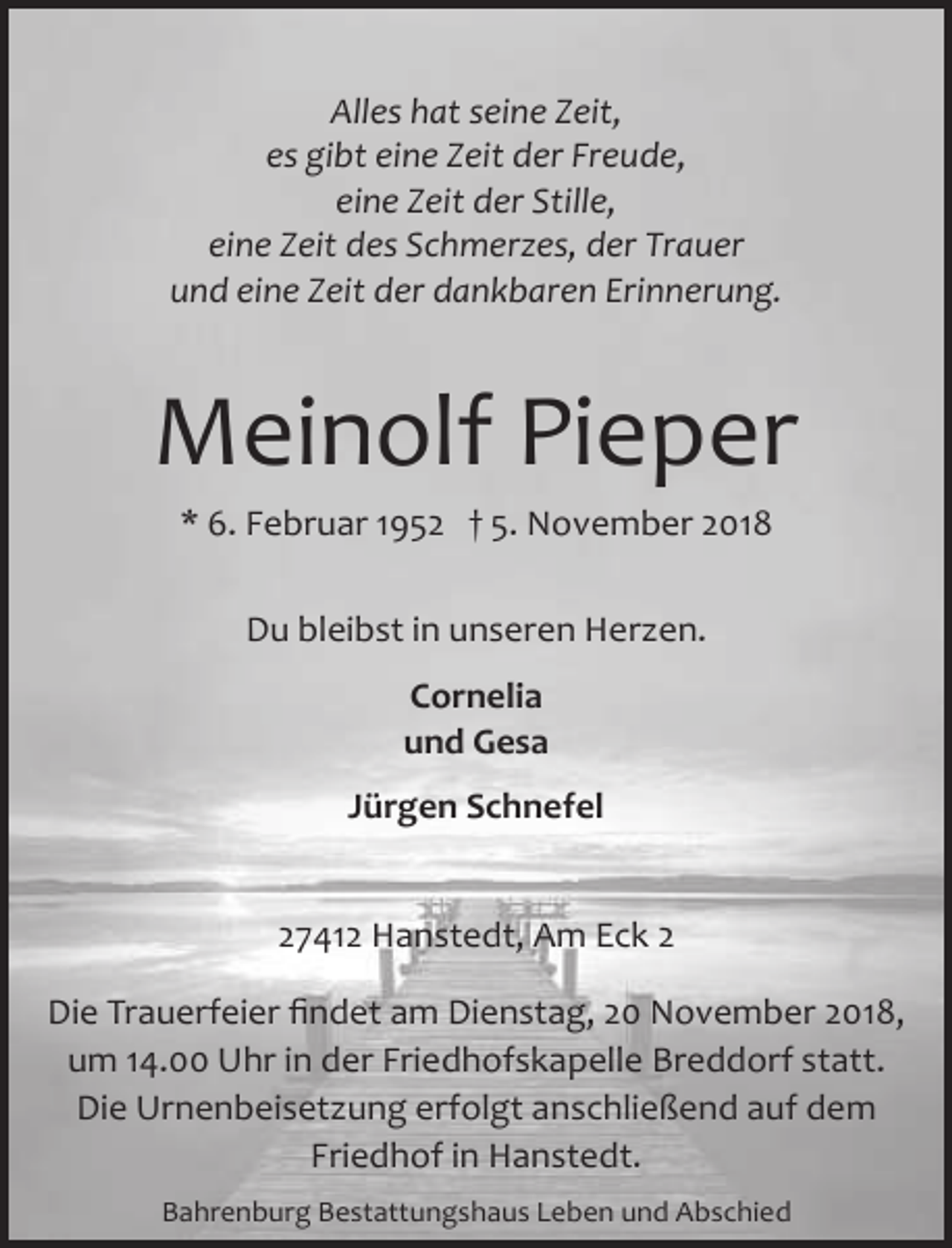 <p>Alles hat seine Zeit,<br />es gibt eine Zeit der Freude,<br />eine Zeit der Stille,<br />eine Zeit des Schmerzes, der Trauer<br />und eine Zeit der dankbaren Erinnerung.</p><p>Meinolf Pieper<br />* 6. Februar 1952 † 5. November 2018<br />Du bleibst in unseren Herzen.<br />Cornelia<br />und Gesa<br />Jürgen Schnefel<br />27412 Hanstedt, Am Eck 2<br />Die Trauerfeier ﬁndet am Dienstag, 20 November 2018,<br />um 14.00 Uhr in der Friedhofskapelle Breddorf statt.<br />Die Urnenbeisetzung erfolgt anschließend auf dem<br />Friedhof in Hanstedt.<br />Bahrenburg Bestattungshaus Leben und Abschied</p>