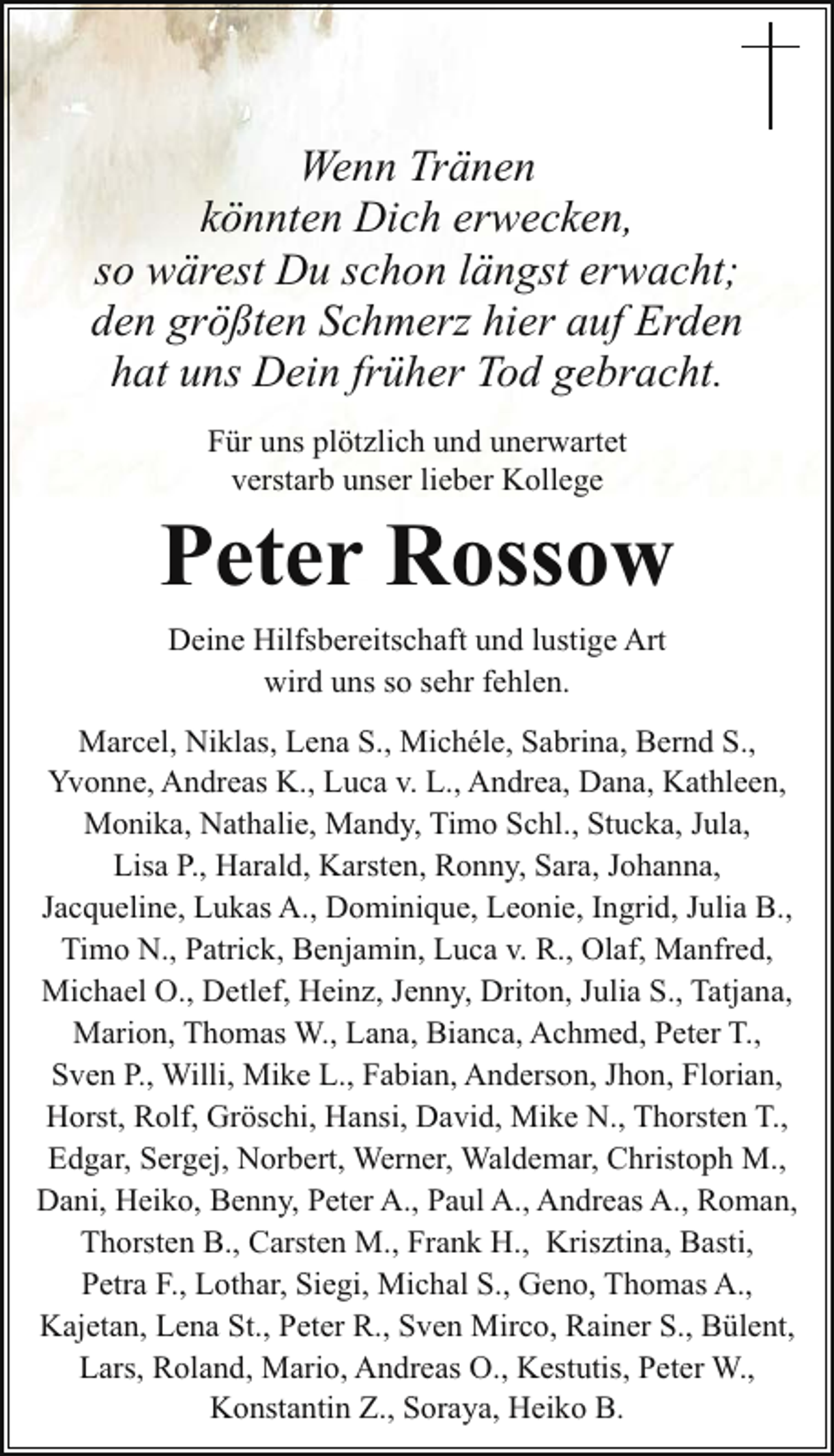 <p>Wenn Tränen<br />könnten Dich erwecken,<br />so wärest Du schon längst erwacht;<br />den größten Schmerz hier auf Erden<br />hat uns Dein früher Tod gebracht.<br />Für uns plötzlich und unerwartet<br />verstarb unser lieber Kollege</p><p>Peter Rossow<br />Deine Hilfsbereitschaft und lustige Art<br />wird uns so sehr fehlen.<br />Marcel, Niklas, Lena S., Michéle, Sabrina, Bernd S.,<br />Yvonne, Andreas K., Luca v. L., Andrea, Dana, Kathleen,<br />Monika, Nathalie, Mandy, Timo Schl., Stucka, Jula,<br />Lisa P., Harald, Karsten, Ronny, Sara, Johanna,<br />Jacqueline, Lukas A., Dominique, Leonie, Ingrid, Julia B.,<br />Timo N., Patrick, Benjamin, Luca v. R., Olaf, Manfred,<br />Michael O., Detlef, Heinz, Jenny, Driton, Julia S., Tatjana,<br />Marion, Thomas W., Lana, Bianca, Achmed, Peter T.,<br />Sven P., Willi, Mike L., Fabian, Anderson, Jhon, Florian,<br />Horst, Rolf, Gröschi, Hansi, David, Mike N., Thorsten T.,<br />Edgar, Sergej, Norbert, Werner, Waldemar, Christoph M.,<br />Dani, Heiko, Benny, Peter A., Paul A., Andreas A., Roman,<br />Thorsten B., Carsten M., Frank H., Krisztina, Basti,<br />Petra F., Lothar, Siegi, Michal S., Geno, Thomas A.,<br />Kajetan, Lena St., Peter R., Sven Mirco, Rainer S., Bülent,<br />Lars, Roland, Mario, Andreas O., Kestutis, Peter W.,<br />Konstantin Z., Soraya, Heiko B.</p>