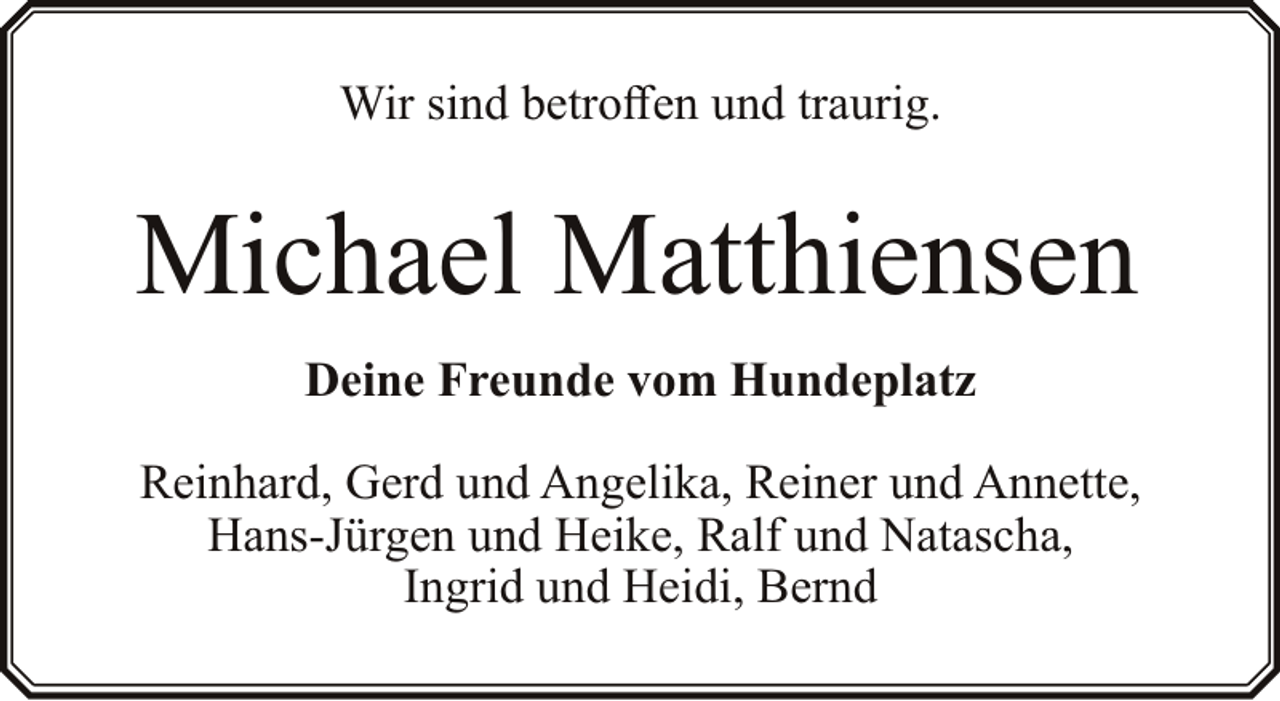 <p>Wir sind betroffen und traurig.</p><p>Michael Matthiensen<br />Deine Freunde vom Hundeplatz<br />Reinhard, Gerd und Angelika, Reiner und Annette,<br />Hans-Jürgen und Heike, Ralf und Natascha,<br />Ingrid und Heidi, Bernd</p>