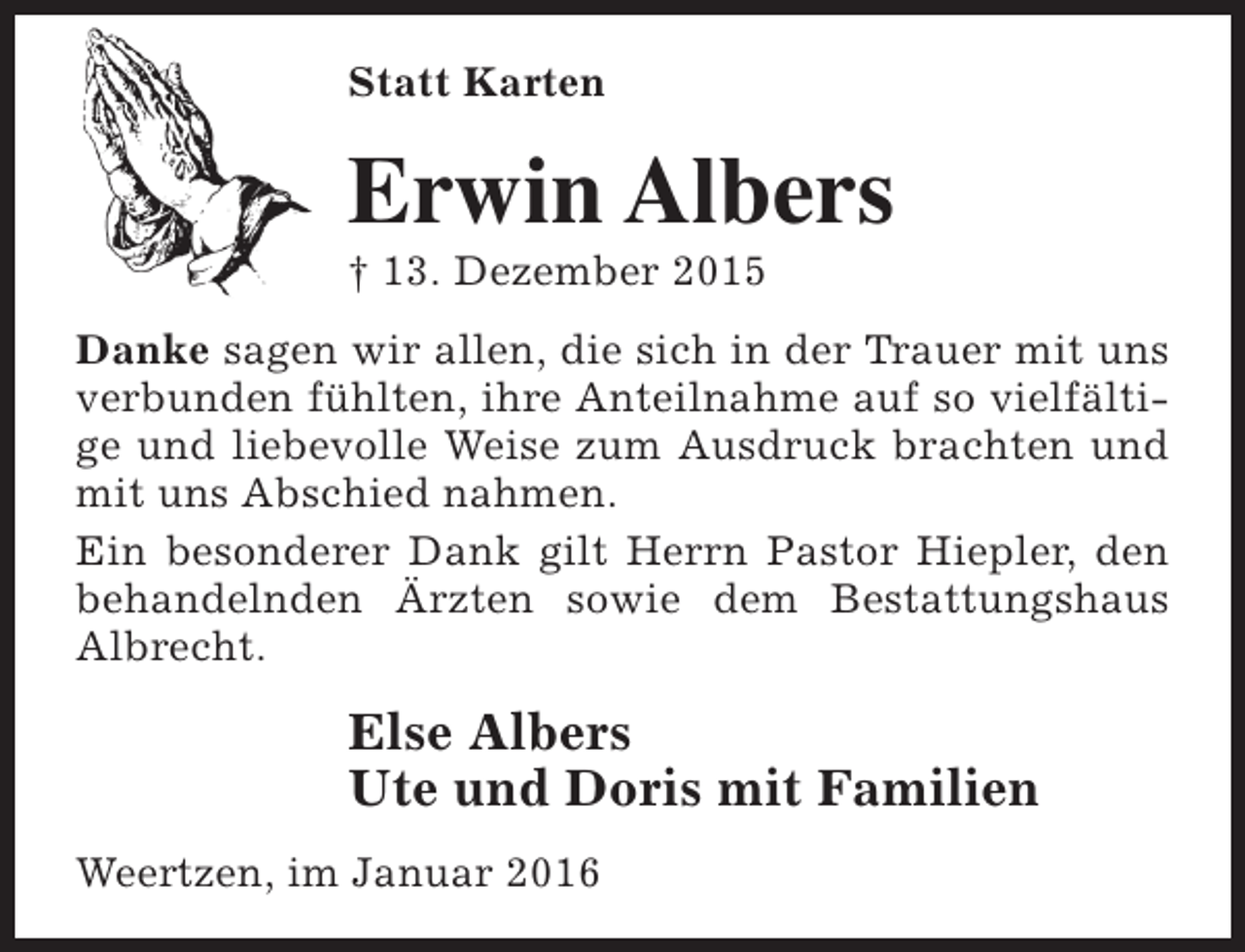 <p>Statt Karten</p><p>Erwin Albers</p><p>† 13. Dezember 2015</p><p>Danke sagen wir allen, die sich in der Trauer mit uns<br />verbunden fühlten, ihre Anteilnahme auf so vielfältige und liebevolle Weise zum Ausdruck brachten und<br />mit uns Abschied nahmen.<br />Ein besonderer Dank gilt Herrn Pastor Hiepler, den<br />behandelnden Ärzten sowie dem Bestattungshaus<br />Albrecht.</p><p>Else Albers<br />Ute und Doris mit Familien<br />Weertzen, im Januar 2016</p>