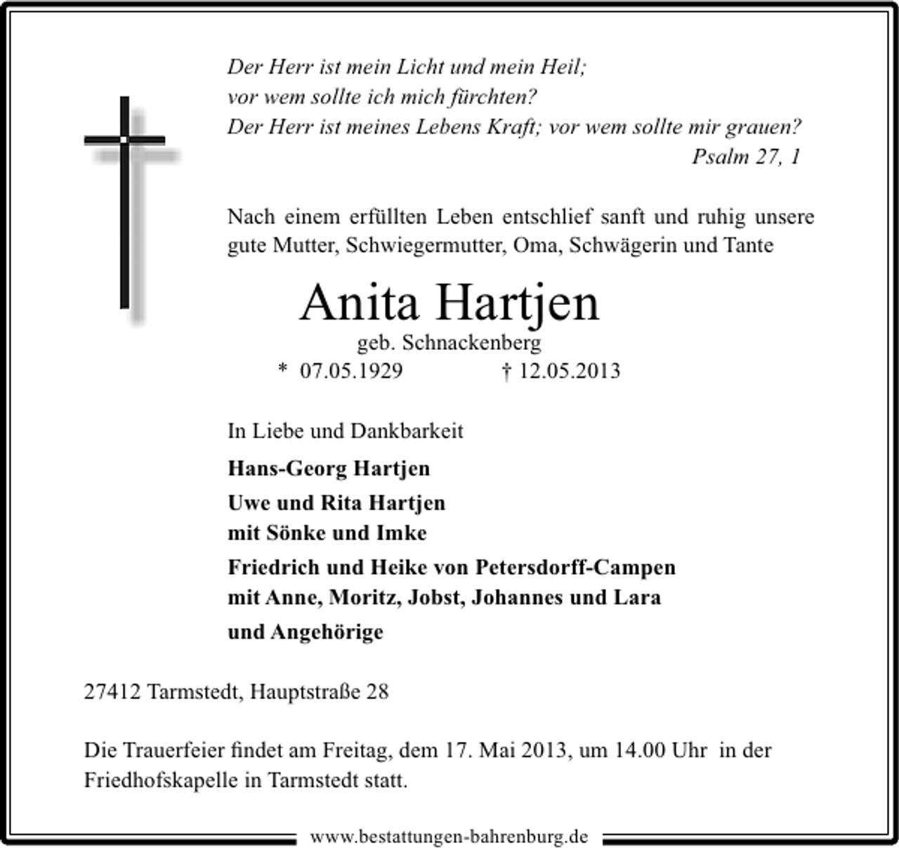 <p>Der Herr ist mein Licht und mein Heil;<br />vor wem sollte ich mich fürchten?<br />Der Herr ist meines Lebens Kraft; vor wem sollte mir grauen?<br />Psalm 27, 1<br />Nach einem erfüllten Leben entschlief sanft und ruhig unsere<br />gute Mutter, Schwiegermutter, Oma, Schwägerin und Tante</p><p>Anita Hartjen</p><p>geb. Schnackenberg<br />* 07.05.1929<br />† 12.05.2013<br />In Liebe und Dankbarkeit<br />Hans-Georg Hartjen<br />Uwe und Rita Hartjen<br />mit Sönke und Imke<br />Friedrich und Heike von Petersdorff-Campen<br />mit Anne, Moritz, Jobst, Johannes und Lara<br />und Angehörige<br />27412 Tarmstedt, Hauptstraße 28<br />Die Trauerfeier ﬁndet am Freitag, dem 17. Mai 2013, um 14.00 Uhr in der<br />Friedhofskapelle in Tarmstedt statt.<br />www.bestattungen-bahrenburg.de</p>