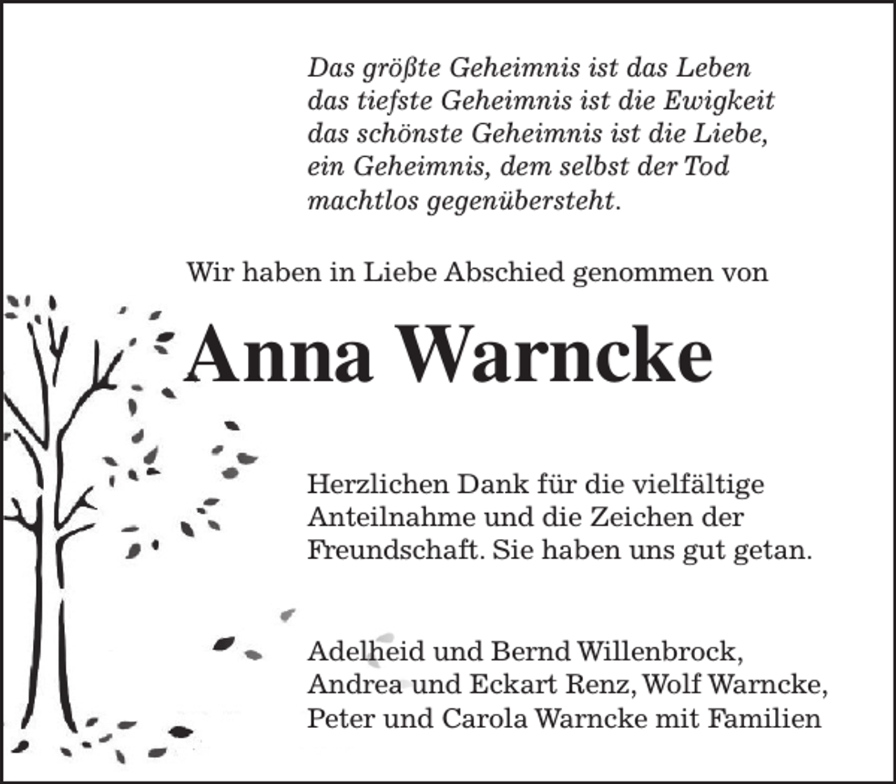 <p>Das größte Geheimnis ist das Leben<br />das tiefste Geheimnis ist die Ewigkeit<br />das schönste Geheimnis ist die Liebe,<br />ein Geheimnis, dem selbst der Tod<br />machtlos gegenübersteht.<br />Wir haben in Liebe Abschied genommen von</p><p>Anna Warncke<br />Herzlichen Dank für die vielfältige<br />Anteilnahme und die Zeichen der<br />Freundschaft. Sie haben uns gut getan.<br />Adelheid und Bernd Willenbrock,<br />Andrea und Eckart Renz, Wolf Warncke,<br />Peter und Carola Warncke mit Familien</p>