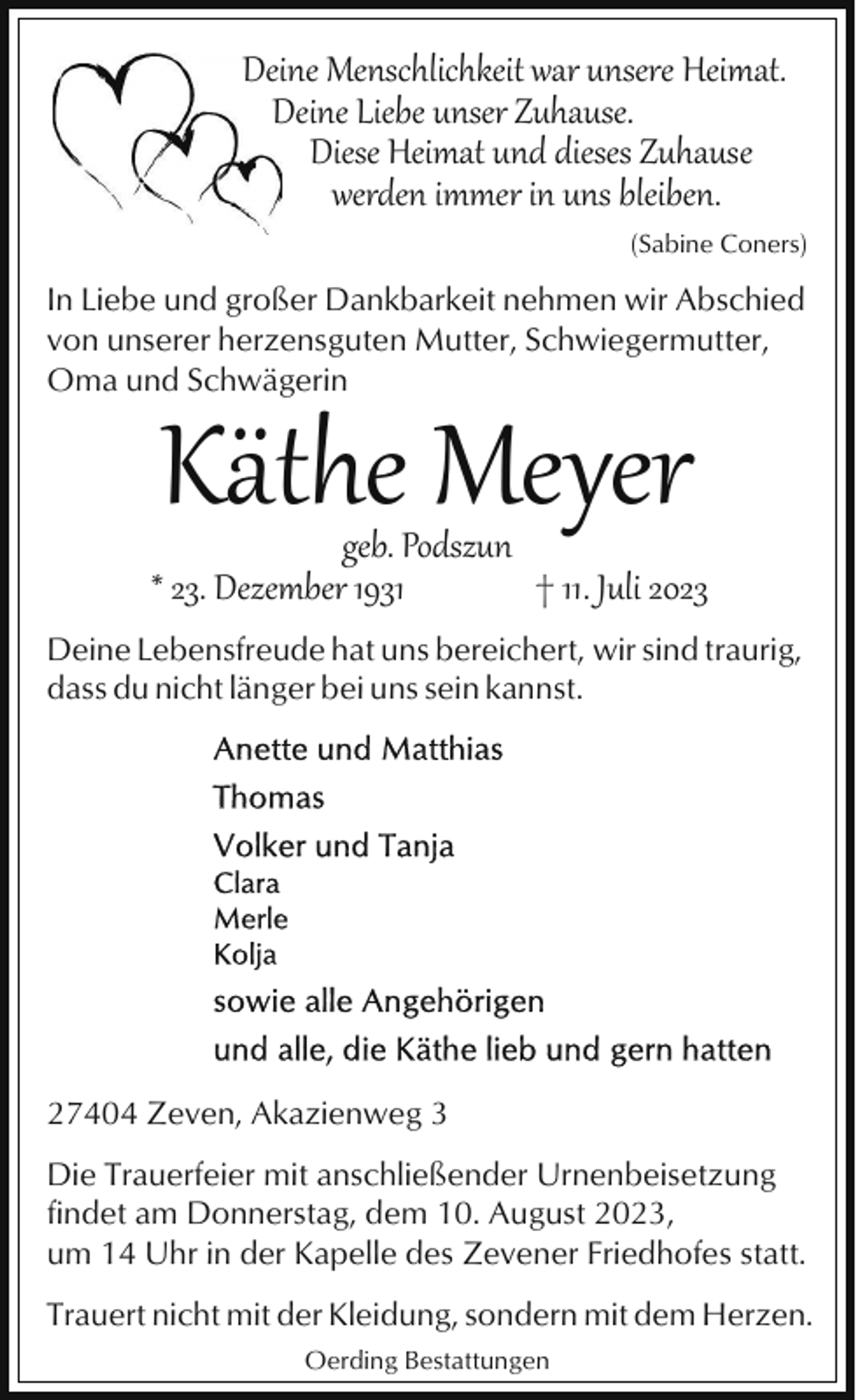 <p>Deine Menschlichkeit war unsere Heimat.<br />Deine Liebe unser Zuhause.<br />Diese Heimat und dieses Zuhause<br />werden immer in uns bleiben.<br />(Sabine Coners)</p><p>In Liebe und großer Dankbarkeit nehmen wir Abschied<br />von unserer herzensguten Mutter, Schwiegermutter,<br />Oma und Schwägerin</p><p>Käthe Meyer</p><p>geb. Podszun<br />* 23. Dezember 1931<br />† 11. Juli 2023<br />Deine Lebensfreude hat uns bereichert, wir sind traurig,<br />dass du nicht länger bei uns sein kannst.</p><p>27404 Zeven, Akazienweg 3<br />Die Trauerfeier mit anschließender Urnenbeisetzung<br />findet am Donnerstag, dem 10. August 2023,<br />um 14 Uhr in der Kapelle des Zevener Friedhofes statt.<br />Trauert nicht mit der Kleidung, sondern mit dem Herzen.<br />Oerding Bestattungen</p>