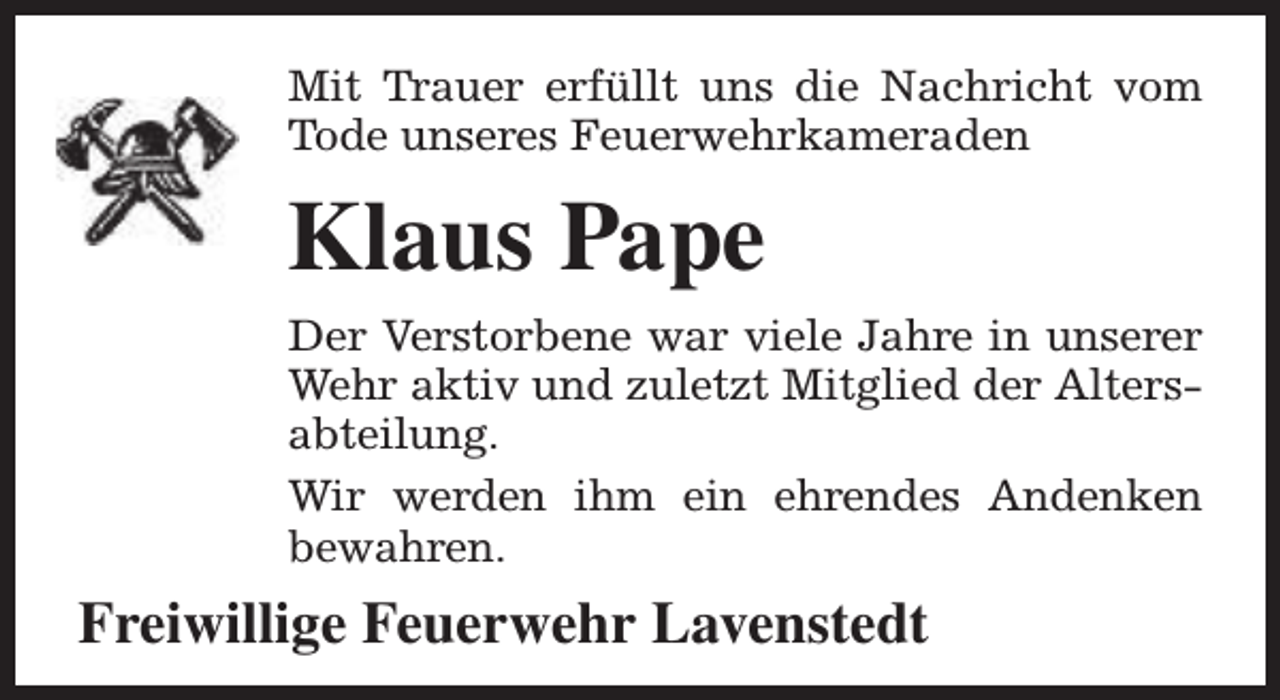 <p>Mit Trauer erfüllt uns die Nachricht vom<br />Tode unseres Feuerwehrkameraden</p><p>Klaus Pape<br />Der Verstorbene war viele Jahre in unserer<br />Wehr aktiv und zuletzt Mitglied der Altersabteilung.<br />Wir werden ihm ein ehrendes Andenken<br />bewahren.</p><p>Freiwillige Feuerwehr Lavenstedt</p>