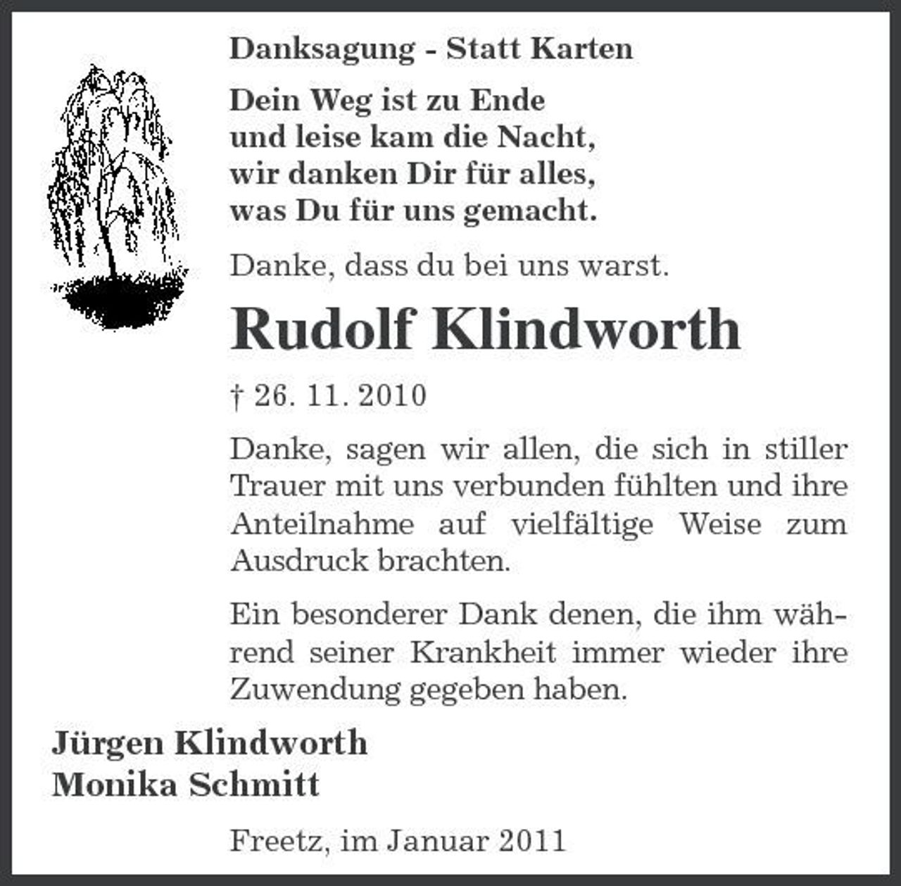 <p>Danksagung - Statt Karten Dein Weg ist zu Ende und leise kam die Nacht, wir danken Dir für alles, was Du für uns gemacht. Danke, dass du bei uns warst.</p><p>Rudolf Klindworth<br />† 26. 11. 2010 Danke, sagen wir allen, die sich in stiller Trauer mit uns verbunden fühlten und ihre Anteilnahme auf vielfältige Weise zum Ausdruck brachten. Ein besonderer Dank denen, die ihm während seiner Krankheit immer wieder ihre Zuwendung gegeben haben.</p><p>Jürgen Klindworth Monika Schmitt<br />Freetz, im Januar 2011</p>