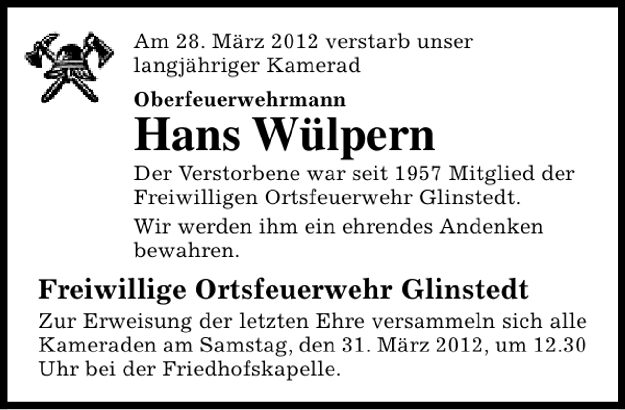 <p>Am 28. März 2012 verstarb unser<br />langjähriger Kamerad<br />Oberfeuerwehrmann</p><p>Hans Wülpern</p><p>Der Verstorbene war seit 1957 Mitglied der<br />Freiwilligen Ortsfeuerwehr Glinstedt.<br />Wir werden ihm ein ehrendes Andenken<br />bewahren.</p><p>Freiwillige Ortsfeuerwehr Glinstedt</p><p>Zur Erweisung der letzten Ehre versammeln sich alle<br />Kameraden am Samstag, den 31. März 2012, um 12.30<br />Uhr bei der Friedhofskapelle.</p>
