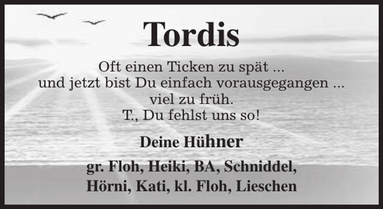 <p>Tordis</p><p>Oft einen Ticken zu spät ...<br />und jetzt bist Du einfach vorausgegangen ...<br />viel zu früh.<br />T., Du fehlst uns so!</p><p>Deine Hühner<br />gr. Floh, Heiki, BA, Schniddel,<br />Hörni, Kati, kl. Floh, Lieschen</p>