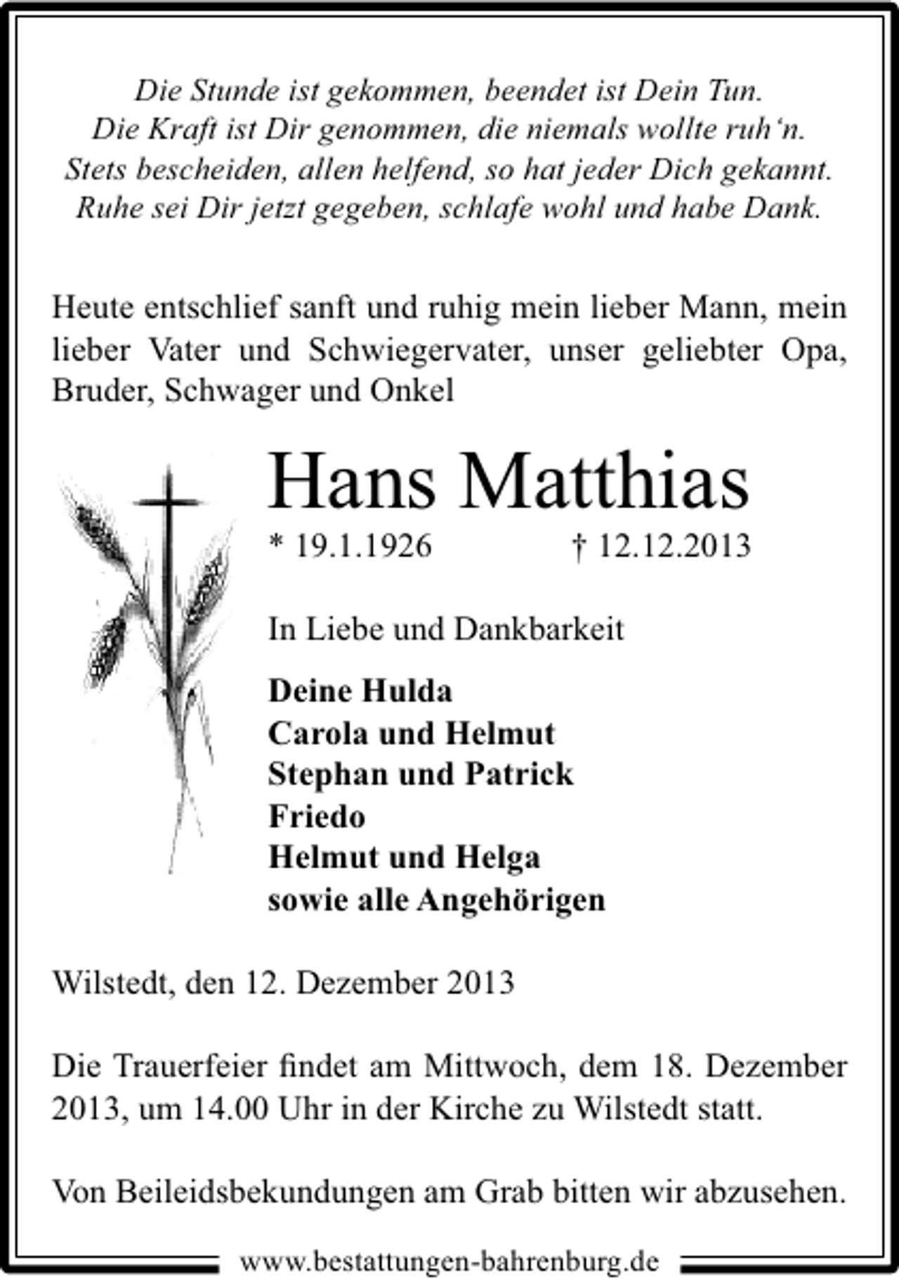 <p>Die Stunde ist gekommen, beendet ist Dein Tun.<br />Die Kraft ist Dir genommen, die niemals wollte ruh‘n.<br />Stets bescheiden, allen helfend, so hat jeder Dich gekannt.<br />Ruhe sei Dir jetzt gegeben, schlafe wohl und habe Dank.</p><p>Heute entschlief sanft und ruhig mein lieber Mann, mein<br />lieber Vater und Schwiegervater, unser geliebter Opa,<br />Bruder, Schwager und Onkel</p><p>Hans Matthias<br />* 19.1.1926</p><p>† 12.12.2013</p><p>In Liebe und Dankbarkeit<br />Deine Hulda<br />Carola und Helmut<br />Stephan und Patrick<br />Friedo<br />Helmut und Helga<br />sowie alle Angehörigen<br />Wilstedt, den 12. Dezember 2013<br />Die Trauerfeier ﬁndet am Mittwoch, dem 18. Dezember<br />2013, um 14.00 Uhr in der Kirche zu Wilstedt statt.<br />Von Beileidsbekundungen am Grab bitten wir abzusehen.<br />www.bestattungen-bahrenburg.de</p>
