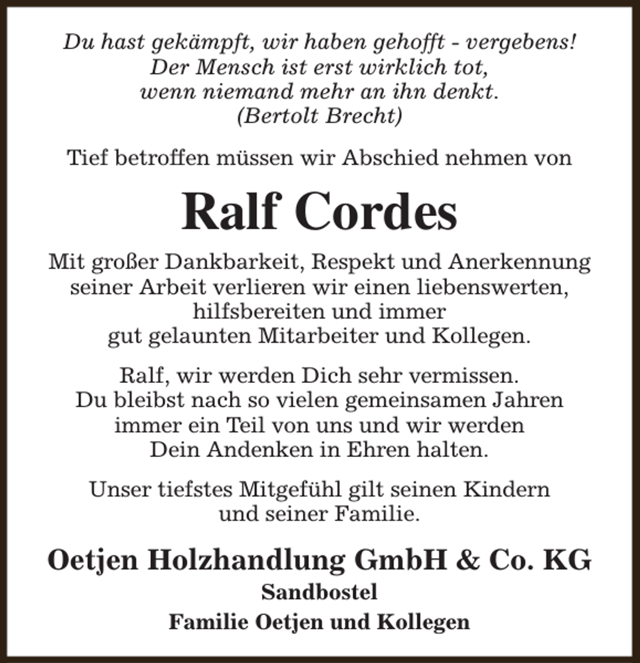 <p>Du hast gekämpft, wir haben gehofft - vergebens!<br />Der Mensch ist erst wirklich tot,<br />wenn niemand mehr an ihn denkt.<br />(Bertolt Brecht)<br />Tief betroffen müssen wir Abschied nehmen von</p><p>Ralf Cordes<br />Mit großer Dankbarkeit, Respekt und Anerkennung<br />seiner Arbeit verlieren wir einen liebenswerten,<br />hilfsbereiten und immer<br />gut gelaunten Mitarbeiter und Kollegen.<br />Ralf, wir werden Dich sehr vermissen.<br />Du bleibst nach so vielen gemeinsamen Jahren<br />immer ein Teil von uns und wir werden<br />Dein Andenken in Ehren halten.<br />Unser tiefstes Mitgefühl gilt seinen Kindern<br />und seiner Familie.</p><p>Oetjen Holzhandlung GmbH &amp; Co. KG<br />Sandbostel<br />Familie Oetjen und Kollegen</p>