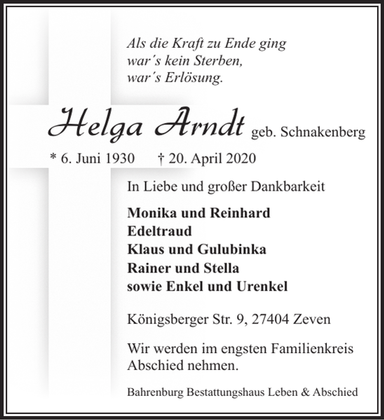 <p>Als die Kraft zu Ende ging<br />war´s kein Sterben,<br />war´s Erlösung.</p><p>Helga Arndt<br />* 6. Juni 1930</p><p>geb. Schnakenberg</p><p>† 20. April 2020</p><p>In Liebe und großer Dankbarkeit<br />Monika und Reinhard<br />Edeltraud<br />Klaus und Gulubinka<br />Rainer und Stella<br />sowie Enkel und Urenkel<br />Königsberger Str. 9, 27404 Zeven<br />Wir werden im engsten Familienkreis<br />Abschied nehmen.<br />Bahrenburg Bestattungshaus Leben &amp; Abschied</p>