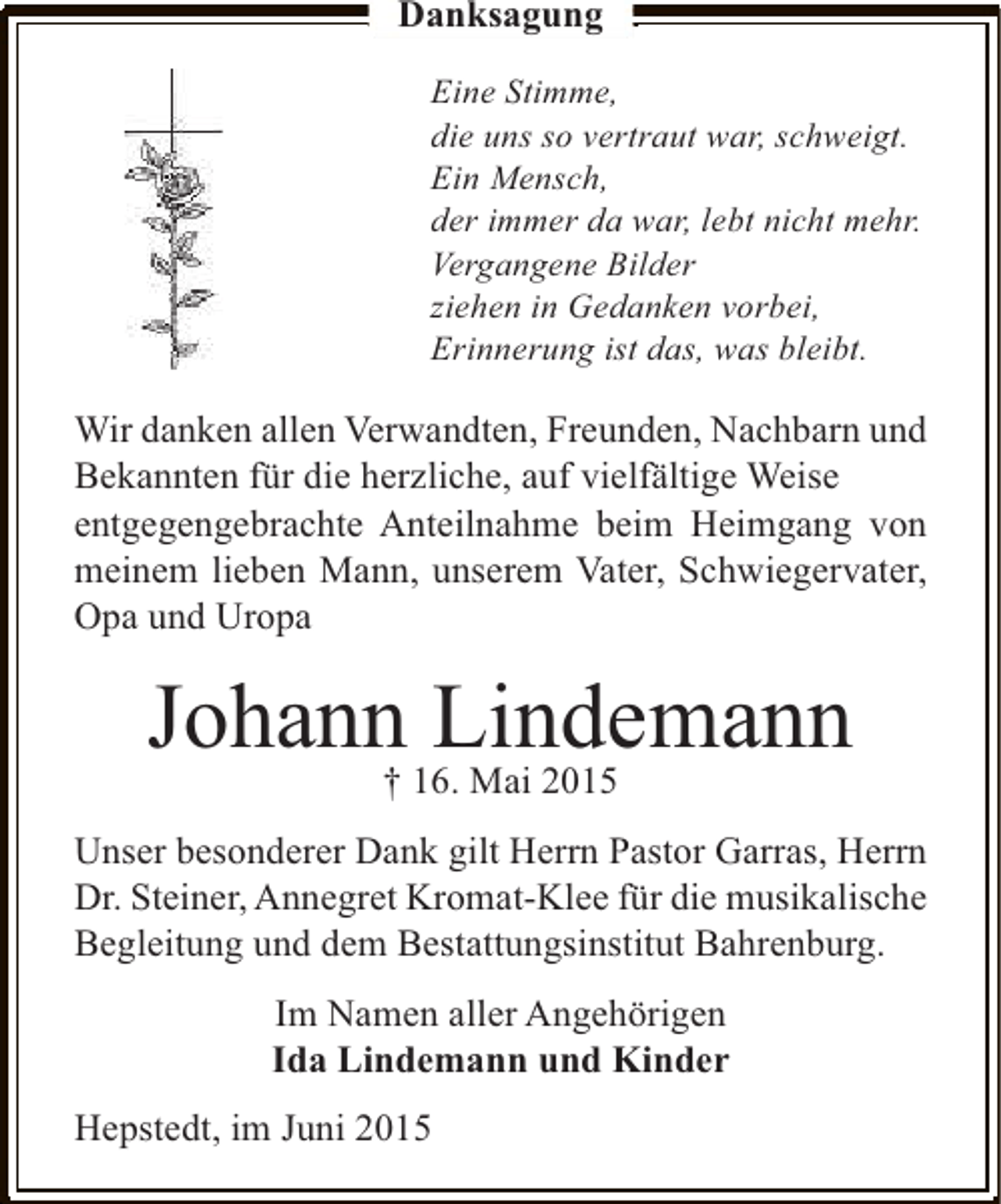 <p>Danksagung<br />Eine Stimme,<br />die uns so vertraut war, schweigt.<br />Ein Mensch,<br />der immer da war, lebt nicht mehr.<br />Vergangene Bilder<br />ziehen in Gedanken vorbei,<br />Erinnerung ist das, was bleibt.</p><p>Wir danken allen Verwandten, Freunden, Nachbarn und<br />Bekannten für die herzliche, auf vielfältige Weise<br />entgegengebrachte Anteilnahme beim Heimgang von<br />meinem lieben Mann, unserem Vater, Schwiegervater,<br />Opa und Uropa</p><p>Johann Lindemann<br />† 16. Mai 2015</p><p>Unser besonderer Dank gilt Herrn Pastor Garras, Herrn<br />Dr. Steiner, Annegret Kromat-Klee für die musikalische<br />Begleitung und dem Bestattungsinstitut Bahrenburg.<br />Im Namen aller Angehörigen<br />Ida Lindemann und Kinder<br />Hepstedt, im Juni 2015</p>