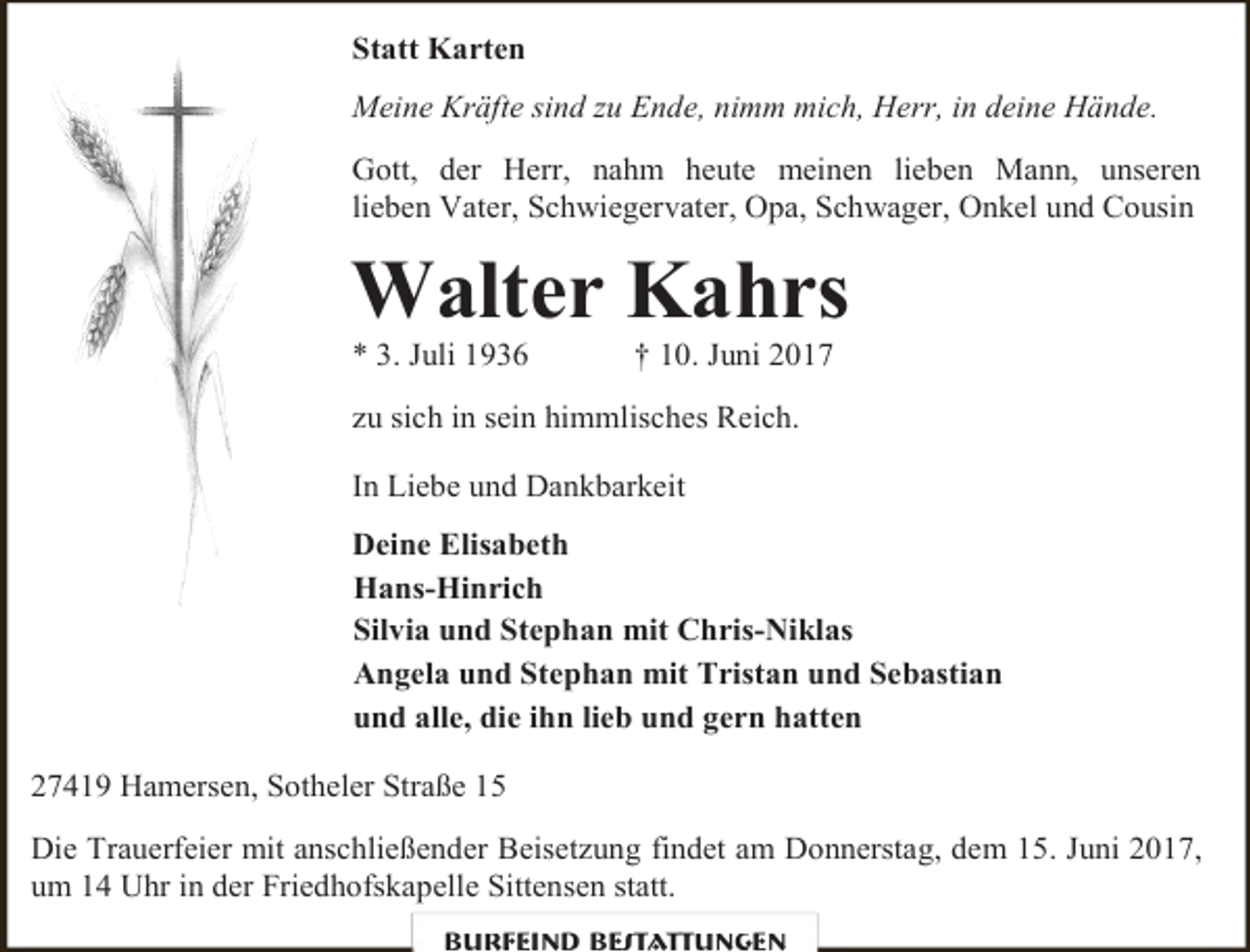 <p>Statt Karten<br />Meine Kräfte sind zu Ende, nimm mich, Herr, in deine Hände.<br />Gott, der Herr, nahm heute meinen lieben Mann, unseren<br />lieben Vater, Schwiegervater, Opa, Schwager, Onkel und Cousin</p><p>Walter Kahrs<br />* 3. Juli 1936</p><p>† 10. Juni 2017</p><p>zu sich in sein himmlisches Reich.<br />In Liebe und Dankbarkeit<br />Deine Elisabeth<br />Hans-Hinrich<br />Silvia und Stephan mit Chris-Niklas<br />Angela und Stephan mit Tristan und Sebastian<br />und alle, die ihn lieb und gern hatten<br />27419 Hamersen, Sotheler Straße 15<br />Die Trauerfeier mit anschließender Beisetzung findet am Donnerstag, dem 15. Juni 2017,<br />um 14 Uhr in der Friedhofskapelle Sittensen statt.<br />Burfeind Bestattungen</p>
