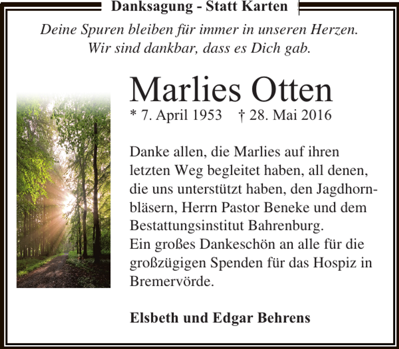 <p>Danksagung - Statt Karten<br />Deine Spuren bleiben für immer in unseren Herzen.<br />Wir sind dankbar, dass es Dich gab.</p><p>Marlies Otten</p><p>* 7. April 1953 † 28. Mai 2016</p><p>Danke allen, die Marlies auf ihren<br />letzten Weg begleitet haben, all denen,<br />die uns unterstützt haben, den Jagdhornbläsern, Herrn Pastor Beneke und dem<br />Bestattungsinstitut Bahrenburg.<br />Ein großes Dankeschön an alle für die<br />großzügigen Spenden für das Hospiz in<br />Bremervörde.<br />Elsbeth und Edgar Behrens</p>