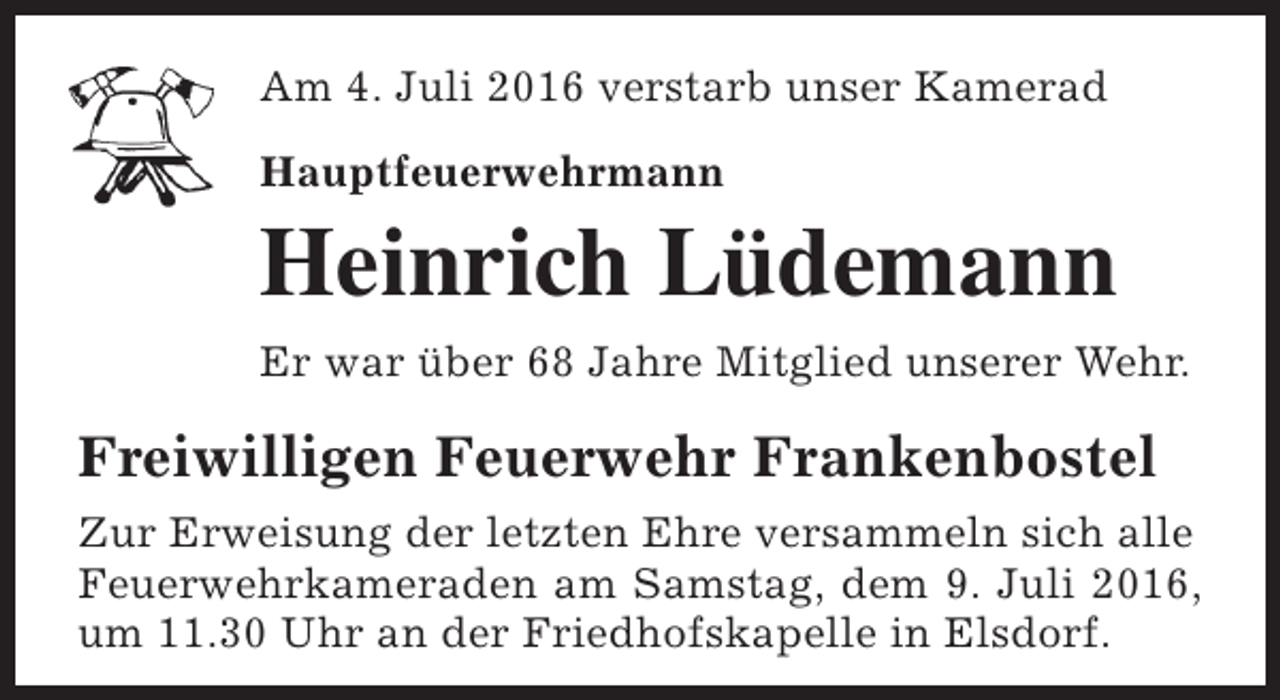 <p>Am 4. Juli 2016 verstarb unser Kamerad<br />Hauptfeuerwehrmann</p><p>Heinrich Lüdemann</p><p>Er war über 68 Jahre Mitglied unserer Wehr.</p><p>Freiwilligen Feuerwehr Frankenbostel<br />Zur Erweisung der letzten Ehre versammeln sich alle<br />Feuerwehrkameraden am Samstag, dem 9. Juli 2016,<br />um 11.30 Uhr an der Friedhofskapelle in Elsdorf.</p>