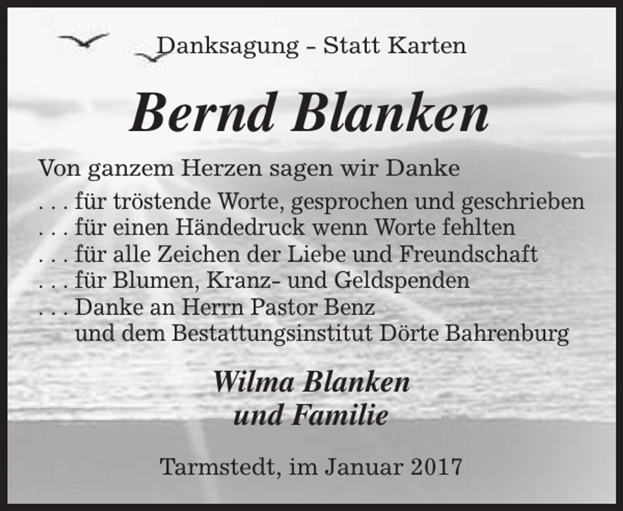 <p>Danksagung - Statt Karten</p><p>Bernd Blanken<br />Von ganzem Herzen sagen wir Danke<br />. . . für tröstende Worte, gesprochen und geschrieben<br />. . . für einen Händedruck wenn Worte fehlten<br />. . . für alle Zeichen der Liebe und Freundschaft<br />. . . für Blumen, Kranz- und Geldspenden<br />. . . Danke an Herrn Pastor Benz<br />und dem Bestattungsinstitut Dörte Bahrenburg</p><p>Wilma Blanken<br />und Familie<br />Tarmstedt, im Januar 2017</p>
